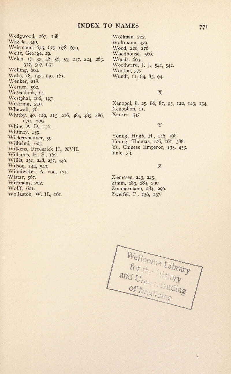 Wedgwood, 167, 168. Wegele, 349. Weismann, 635, 677, 678, 679. Weitz, George, 29. Welch, 17, 37, 48, 58, 59, 217, 224, 263, 317, 567, 651. Welling, 604. Wells, 18, 147, 149, 165. Wenker, 218. Werner, 562. Wesendonk, 64. Westphal, 186, 197. Westring, 219. Whewell, 76. Whitby, 40, 129, 215, 216, 484, 485, 486, 670, 709. White, A. D., 156. Whitney, 139. Wickersheimer, 59. Wilhelmi, 605. Wilkens, Frederick H., XVII. Williams, H. S., 162. Willis, 231, 248, 251, 440. Wilson, 144, 543. Winniwater, A. von, 171. Wistar, 567. Wittmans, 202. Wolff, 601. Wollaston, W. H., 161. Wollman, 222. Woltmann, 479. Wood, 220, 276. Woodhouse, 566. Woods, 603. Woodward, J. J., 541, 542. Wooton, 377. Wundt, 11, 84, 85, 94. X Xenopol, 8, 25, 86, 87, 93, 122, 123, 154. Xenophon, 21. Xerxes, 547. Y Young, Hugh, H., 146, 166. Young, Thomas, 126, 161, 588. Yu, Chinese Emperor, 133, 453. Yule, 33. Z Ziemssen, 223, 225. Zimm, 283, 284, 290. Zimmermann, 284, 290. Zweifel, P., 136, 137.