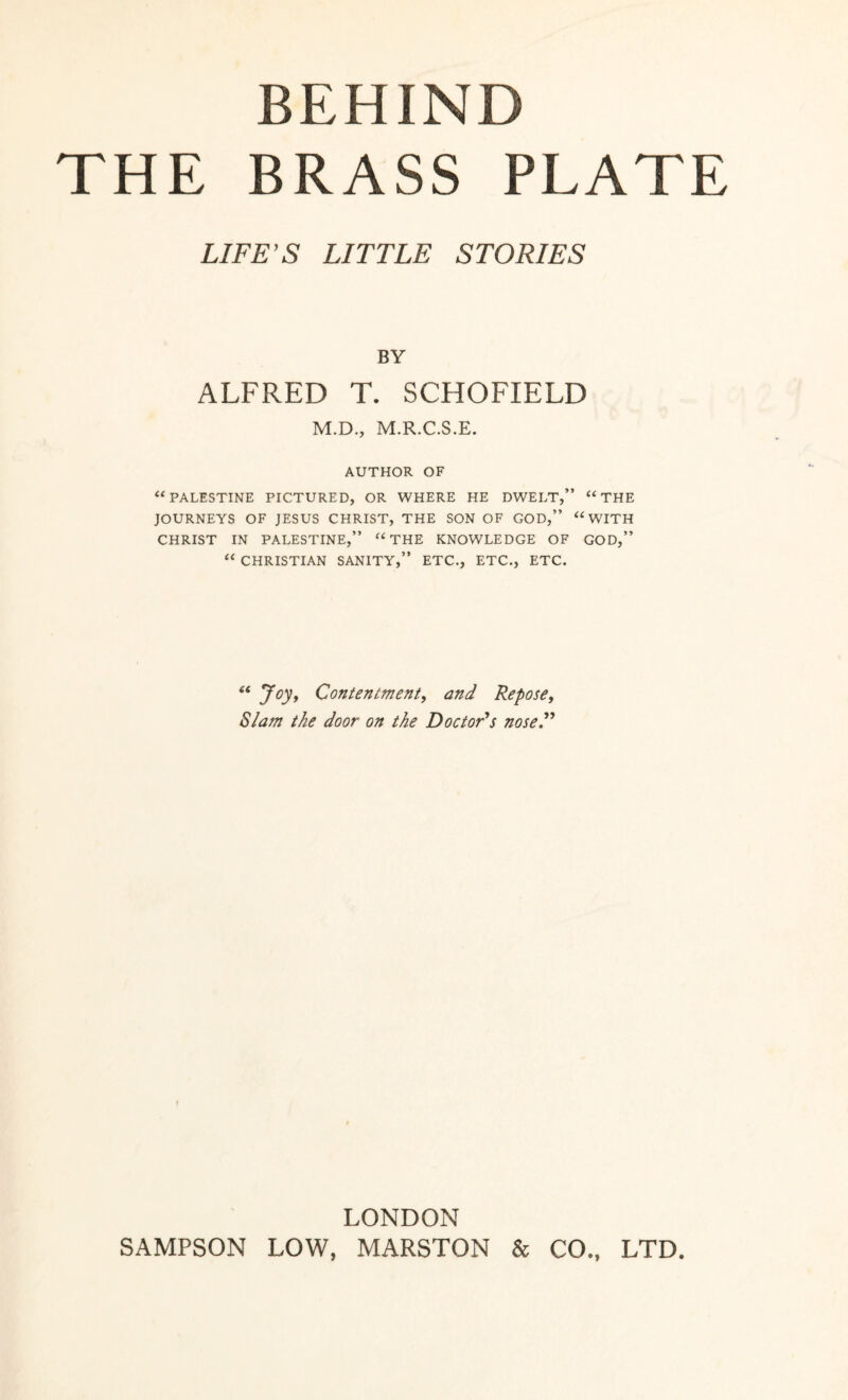 BEHIND THE BRASS PLATE LIFERS LITTLE STORIES BY ALFRED T. SCHOFIELD M.D., M.R.C.S.E. AUTHOR OF PALESTINE PICTURED, OR WHERE HE DWELT,” “THE JOURNEYS OF JESUS CHRIST, THE SON OF GOD,” “WITH CHRIST IN PALESTINE,” “THE KNOWLEDGE OF GOD,” “ CHRISTIAN SANITY,” ETC., ETC., ETC. Joy^ Contentment, and Repose, Slam the door on the Doctors nose.” LONDON SAMPSON LOW, MARSTON & CO., LTD.