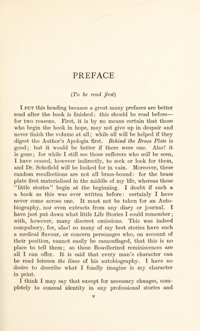 PREFACE {To be read first) I PUT this heading because a great many prefaces are better read after the book is finished: this should be read before— for two reasons. First, it is by no means certain that those who begin the book in hope, may not give up in despair and never finish the volume at all; while all will be helped if they digest the Author’s Apologia first. Behind the Brass Plate is good; but it would be better if there were one. Alas! it is gone; for while I still see those sufferers who will be seen, I have ceased, however indirectly, to seek or look for them, and Dr. Schofield will be looked for in vain. Moreover, these random recollections are not all brass-bound: for the brass plate first materialised in the middle of my life, whereas these “little stories” begin at the beginning. I doubt if such a a book as this was ever written before: certainly I have never come across one. It must not be taken for an Auto¬ biography, nor even extracts from any diary or journal. I have just put down what little Life Stories I could remember; with, however, many discreet omissions. This was indeed compulsory, for, alas! so many of my best stories have such a medical flavour, or concern personages who, on account of their position, cannot easily be camouflaged, that this is no place to tell them; so these Bowdlerized reminiscences are all I can offer. It is said that every man’s character can be read between the lines of his autobiography. I have no desire to describe what I fondly imagine is my character in print. I think I may say that except for necessary changes, com¬ pletely to conceal identity in any professional stories and