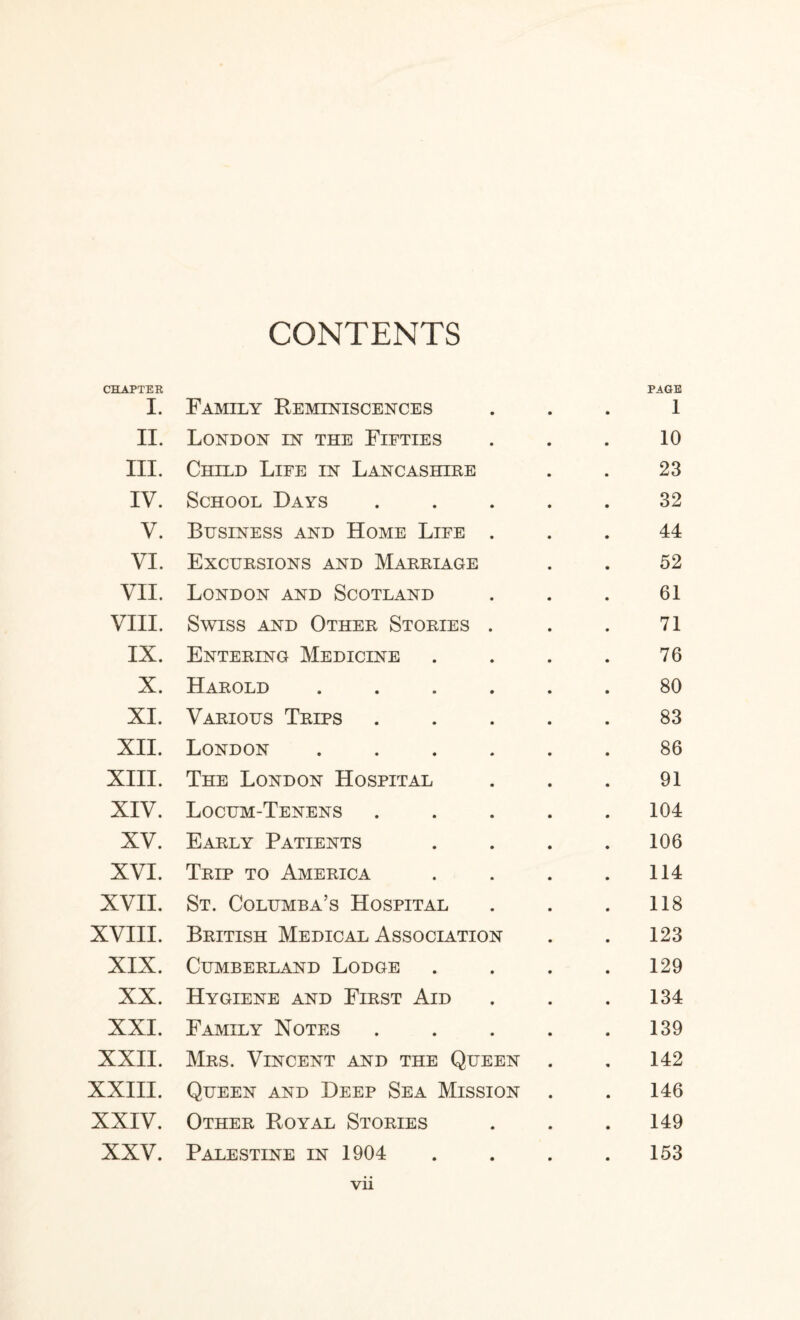 CHAPTER PAGE I. Family Keminiscences ... 1 II. London in the Fifties . . . 10 III. Child Life in Lancashihe . . 23 IV. School Days ..... 32 V. Business and Home Life ... 44 VI. Excuesions and Maeriage . . 52 VII. London and Scotland ... 61 VIII. Swiss and Other Stories . . . 71 IX. Entering Medicine .... 76 X. Harold ...... 80 XI. Various Trips ..... 83 XII. London ...... 86 XIII. The London Hospital . . . 91 XIV. Locum-Tenens ..... 104 XV. Early Patients . . . . 106 XVI. Trip to America . . . .114 XVII. St. Columba’s Hospital . . . 118 XVIII. British Medical Association . . 123 XIX. Cumberland Lodge . . . .129 XX. Hygiene and First Aid . . .134 XXI. Family Notes . . . . .139 XXII. Mrs. Vincent and the Queen . . 142 XXIII. Queen and Deep Sea Mission . . 146 XXIV. Other Royal Stories . . .149 XXV. Palestine in 1904 . . . .153 Vll