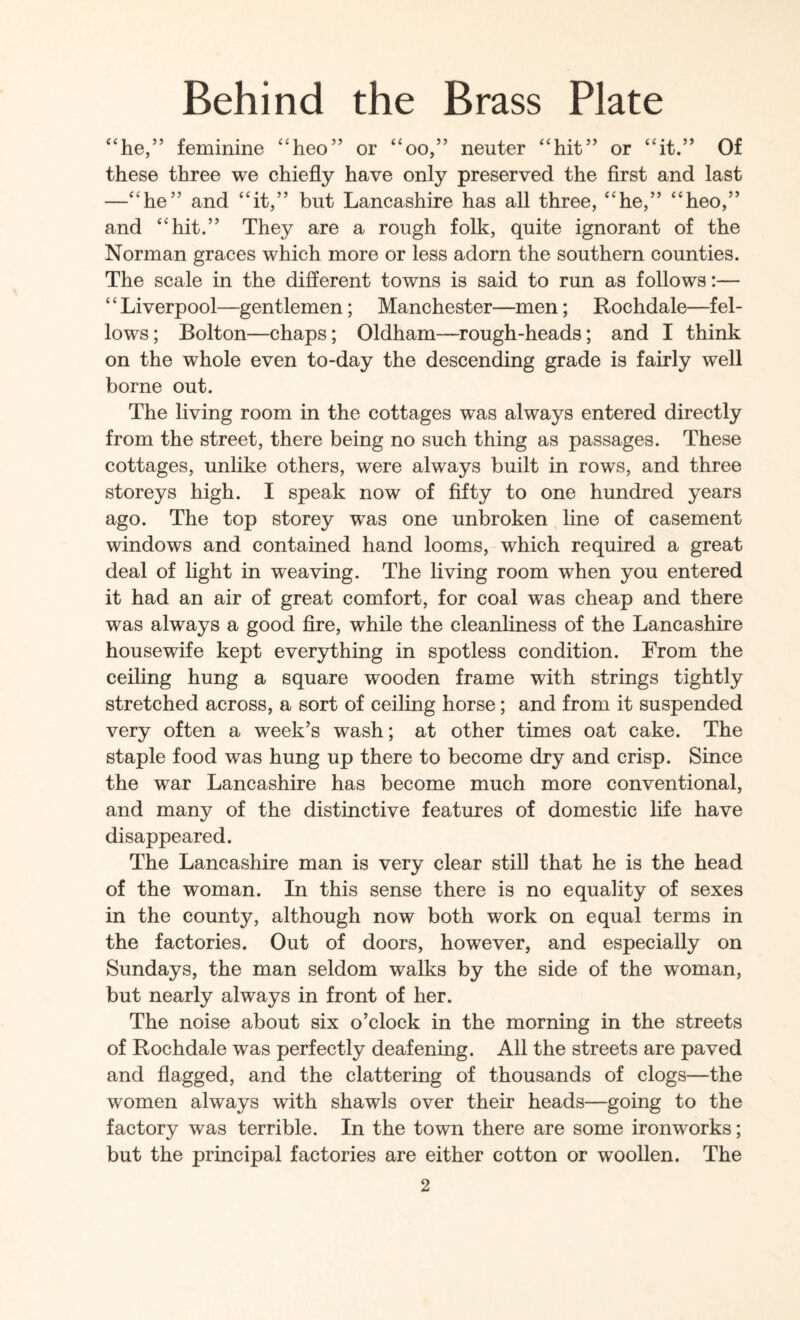 “he,” feminine “heo” or “oo,” neuter “hit” or “it.” Of these three we chiefly have only preserved the first and last —“he” and “it,” but Lancashire has all three, “he,” “heo,” and “hit.” They are a rough folk, quite ignorant of the Norman graces which more or less adorn the southern counties. The scale in the different towns is said to run as follows:— “Liverpool—gentlemen; Manchester—men; Rochdale—fel¬ lows; Bolton—chaps; Oldham—rough-heads; and I think on the whole even to-day the descending grade is fairly well borne out. The living room in the cottages was always entered directly from the street, there being no such thing as passages. These cottages, unlike others, were always built in rows, and three storeys high. I speak now of fifty to one hundred years ago. The top storey was one unbroken line of casement windows and contained hand looms, which required a great deal of light in weaving. The living room when you entered it had an air of great comfort, for coal was cheap and there was always a good fire, while the cleanliness of the Lancashire housewife kept everything in spotless condition. From the ceihng hung a square wooden frame with strings tightly stretched across, a sort of ceiling horse; and from it suspended very often a week’s wash; at other times oat cake. The staple food was hung up there to become dry and crisp. Since the war Lancashire has become much more conventional, and many of the distinctive features of domestic life have disappeared. The Lancashire man is very clear still that he is the head of the woman. In this sense there is no equality of sexes in the county, although now both work on equal terms in the factories. Out of doors, however, and especially on Sundays, the man seldom walks by the side of the woman, but nearly always in front of her. The noise about six o’clock in the morning in the streets of Rochdale was perfectly deafening. All the streets are paved and flagged, and the clattering of thousands of clogs—the women always with shawls over their heads—going to the factory was terrible. In the town there are some ironworks; but the principal factories are either cotton or woollen. The