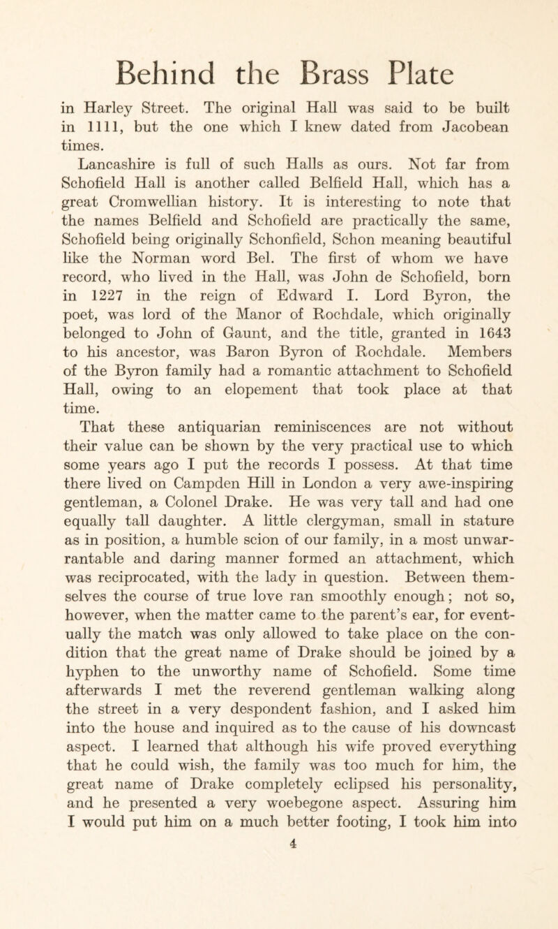 in Harley Street. The original Hall was said to be built in nil, but the one which I knew dated from Jacobean times. Lancashire is full of such Halls as ours. Not far from Schofield Hall is another called Belfield Hall, which has a great Cromwellian history. It is interesting to note that the names Belfield and Schofield are practically the same, Schofield being originally Schonfield, Schon meaning beautiful like the Norman word Bel. The first of whom we have record, who hved in the Hall, was John de Schofield, born in 1227 in the reign of Edward I. Lord B3rron, the poet, was lord of the Manor of Rochdale, which originally belonged to John of Gaunt, and the title, granted in 1643 to his ancestor, was Baron Byron of Rochdale. Members of the Byron family had a romantic attachment to Schofield Hall, owing to an elopement that took place at that time. That these antiquarian reminiscences are not without their value can be shown by the very practical use to which some years ago I put the records I possess. At that time there lived on Campden Hill in London a very awe-inspiring gentleman, a Colonel Drake. He was very tall and had one equally tall daughter. A httle clergyman, small in stature as in position, a humble scion of our family, in a most unwar¬ rantable and daring manner formed an attachment, which was reciprocated, with the lady in question. Between them¬ selves the course of true love ran smoothly enough; not so, however, when the matter came to the parent’s ear, for event¬ ually the match was only allowed to take place on the con¬ dition that the great name of Drake should be joined by a hyphen to the unworthy name of Schofield. Some time afterwards I met the reverend gentleman walking along the street in a very despondent fashion, and I asked him into the house and inquired as to the cause of his downcast aspect. I learned that although his wife proved everything that he could wish, the family was too much for him, the great name of Drake completely eclipsed his personahty, and he presented a very woebegone aspect. Assuring him I would put him on a much better footing, I took him into