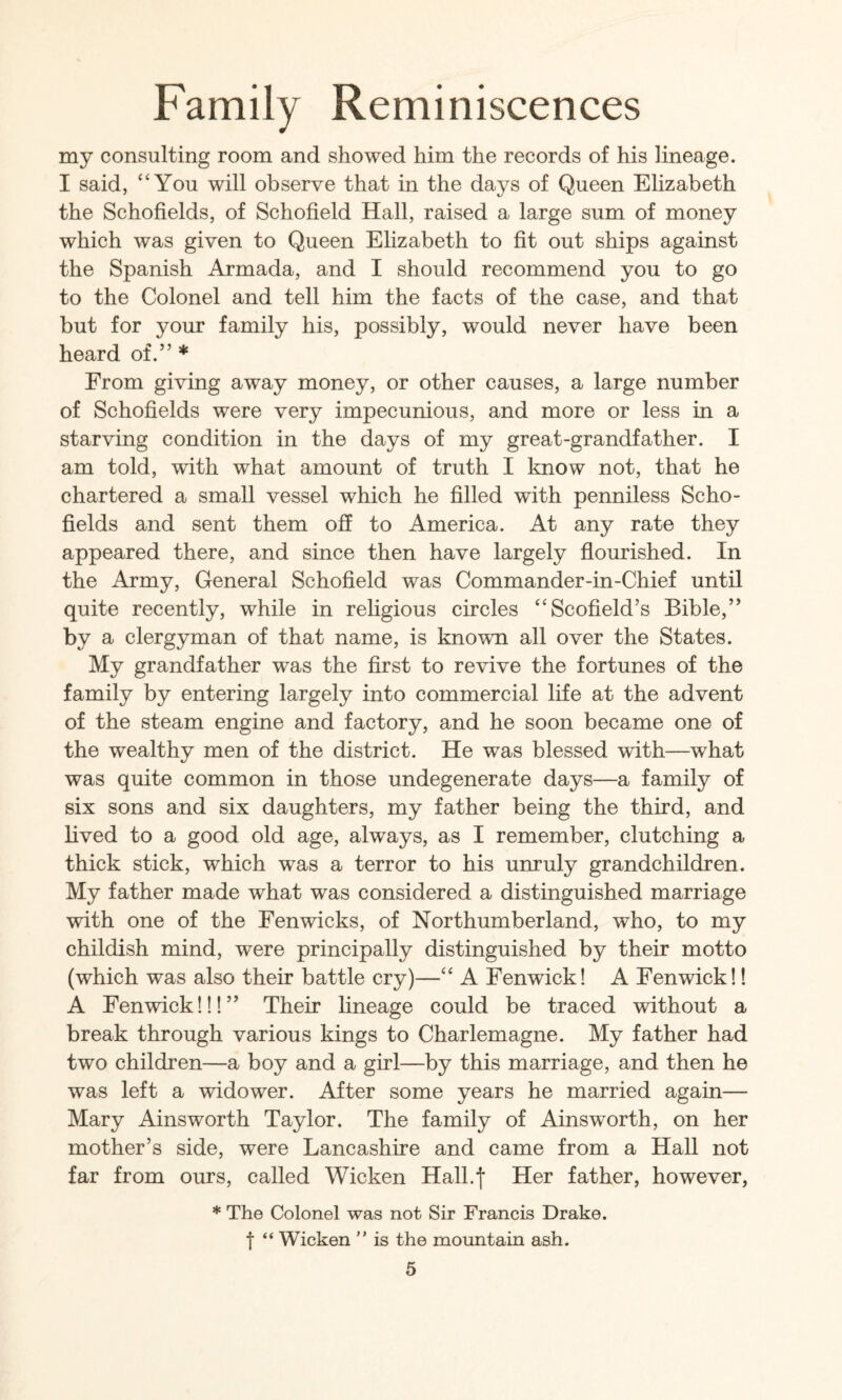 my consulting room and showed him the records of his lineage. I said, ‘‘You will observe that in the days of Queen Elizabeth the Schofields, of Schofield Hall, raised a large sum of money which was given to Queen Ehzabeth to fit out ships against the Spanish Armada, and I should recommend you to go to the Colonel and tell him the facts of the case, and that but for your family his, possibly, would never have been heard of.” * From giving away money, or other causes, a large number of Schofields were very impecunious, and more or less in a starving condition in the days of my great-grandfather. I am told, with what amount of truth I know not, that he chartered a small vessel which he filled with penniless Scho¬ fields and sent them off to America. At any rate they appeared there, and since then have largely fiourished. In the Army, General Schofield was Commander-in-Chief until quite recently, while in religious circles “Scofield’s Bible,” by a clergyman of that name, is known all over the States. My grandfather was the first to revive the fortunes of the family by entering largely into commercial life at the advent of the steam engine and factory, and he soon became one of the wealthy men of the district. He was blessed with—what was quite common in those undegenerate days—a family of six sons and six daughters, my father being the third, and lived to a good old age, always, as I remember, clutching a thick stick, which was a terror to his unruly grandchildren. My father made what was considered a distinguished marriage with one of the Fenwicks, of Northumberland, who, to my childish mind, were principally distinguished by their motto (which was also their battle cry)—“ A Fenwick! A Fenwick!! A Fenwick!!!” Their lineage could be traced without a break through various kings to Charlemagne. My father had two children—a boy and a girl—by this marriage, and then he was left a widower. After some years he married again— Mary Ainsworth Taylor. The family of Ainsworth, on her mother’s side, were Lancashire and came from a Hall not far from ours, called Wicken HalLf Her father, however, * The Colonel was not Sir Francis Drake, t “ Wicken ” is the mountain ash.