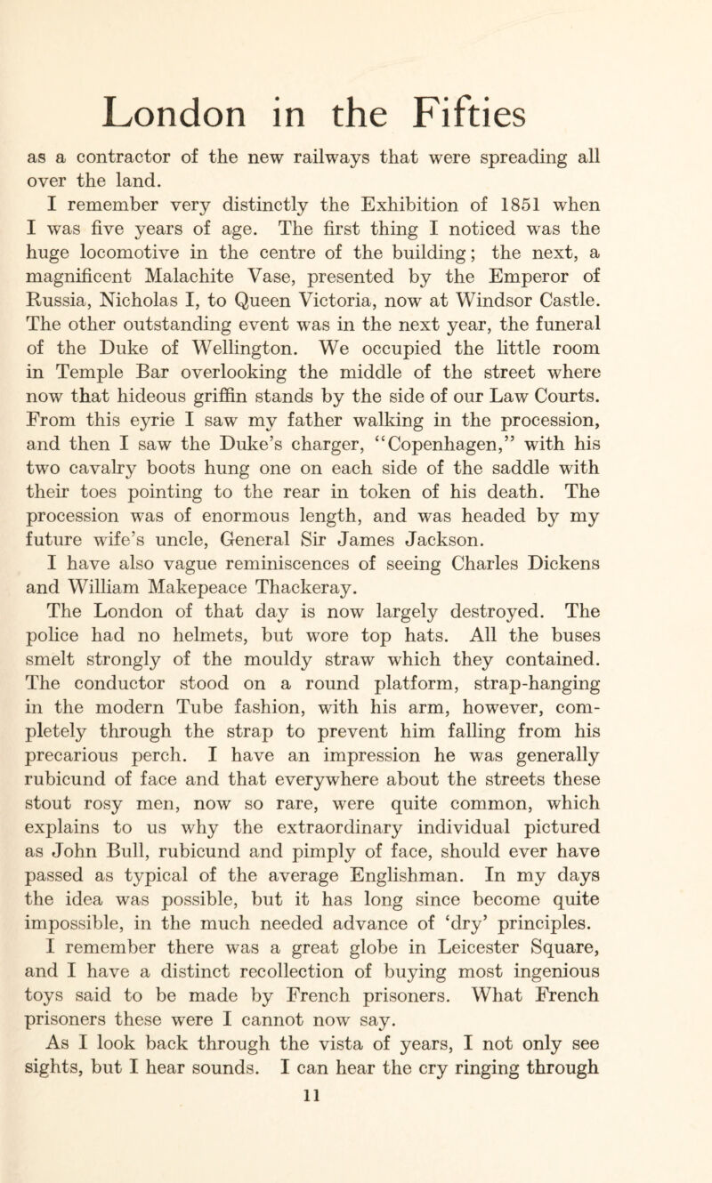 as a contractor of the new railways that were spreading all over the land. I remember very distinctly the Exhibition of 1851 when I was five years of age. The first thing I noticed was the huge locomotive in the centre of the building; the next, a magnificent Malachite Vase, presented by the Emperor of Russia, Nicholas I, to Queen Victoria, now at Windsor Castle. The other outstanding event was in the next year, the funeral of the Duke of Wellington. We occupied the little room in Temple Bar overlooking the middle of the street where now that hideous griffin stands by the side of our Law Courts. From this eyrie I saw my father walking in the procession, and then I saw the Duke’s charger, “Copenhagen,” with his two cavalry boots hung one on each side of the saddle with their toes pointing to the rear in token of his death. The procession was of enormous length, and was headed by my future wife’s uncle. General Sir James Jackson. I have also vague reminiscences of seeing Charles Dickens and William Makepeace Thackeray. The London of that day is now largely destroyed. The police had no helmets, but wore top hats. All the buses smelt strongly of the mouldy straw which they contained. The conductor stood on a round platform, strap-hanging in the modern Tube fashion, with his arm, however, com¬ pletely through the strap to prevent him falling from his precarious perch. I have an impression he was generally rubicund of face and that everywhere about the streets these stout rosy men, now so rare, were quite common, which explains to us why the extraordinary individual pictured as John Bull, rubicund and pimply of face, should ever have passed as typical of the average Englishman. In my days the idea was possible, but it has long since become quite impossible, in the much needed advance of ‘dry’ principles. I remember there was a great globe in Leicester Square, and I have a distinct recollection of buying most ingenious toys said to be made by French prisoners. What French prisoners these were I cannot now say. As I look back through the vista of years, I not only see sights, but I hear sounds. I can hear the cry ringing through