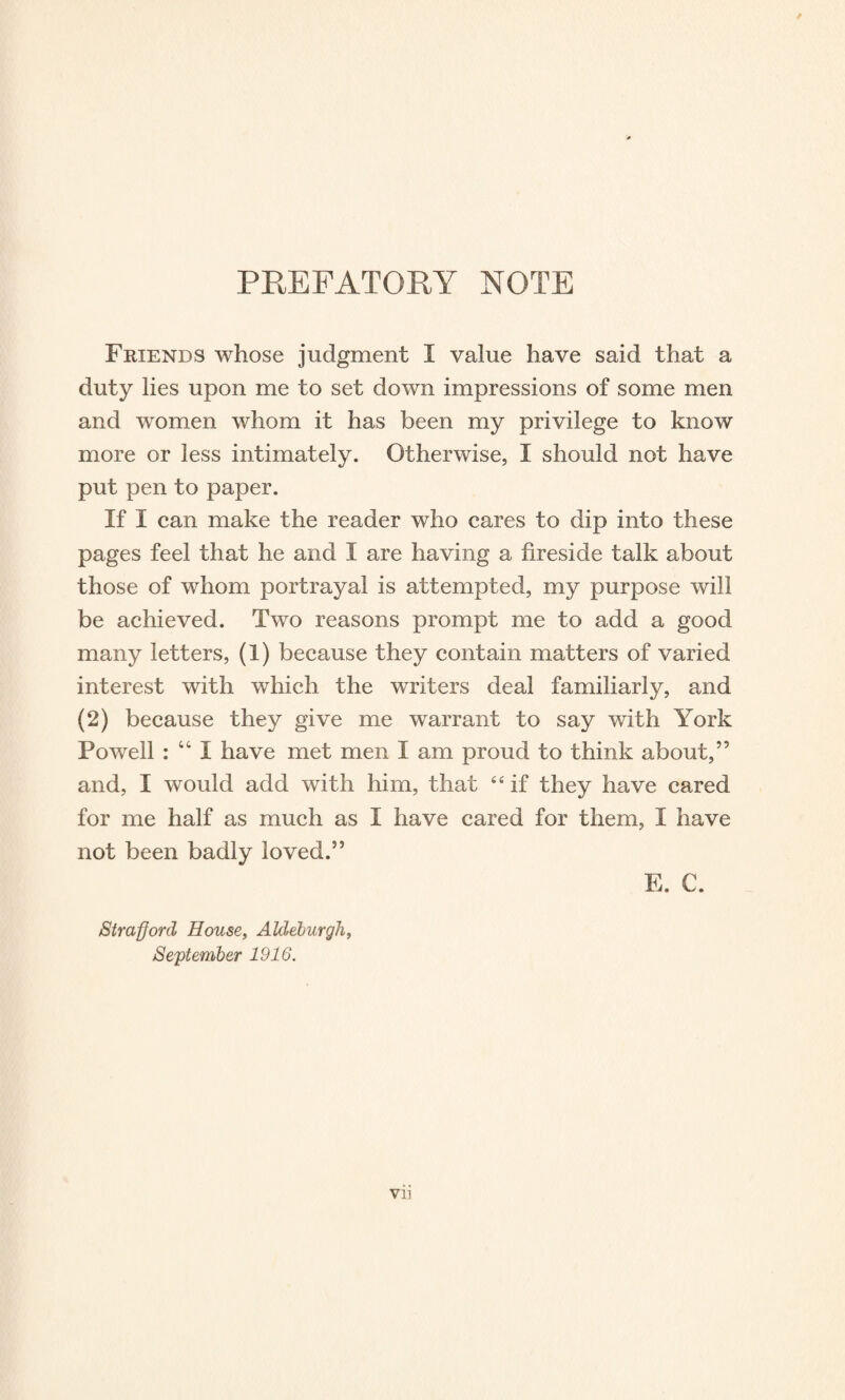 PREFATORY NOTE Friends whose judgment I value have said that a duty lies upon me to set down impressions of some men and women whom it has been my privilege to know more or less intimately. Otherwise, I should not have put pen to paper. If I can make the reader who cares to dip into these pages feel that he and I are having a fireside talk about those of whom portrayal is attempted, my purpose will be achieved. Two reasons prompt me to add a good many letters, (1) because they contain matters of varied interest with which the writers deal familiarly, and (2) because they give me warrant to say with York Powell : “ I have met men I am proud to think about,” and, I would add with him, that £< if they have cared for me half as much as I have cared for them, I have not been badly loved.” E. C. Strafford House, Aldeburgli, September 1916. VI]