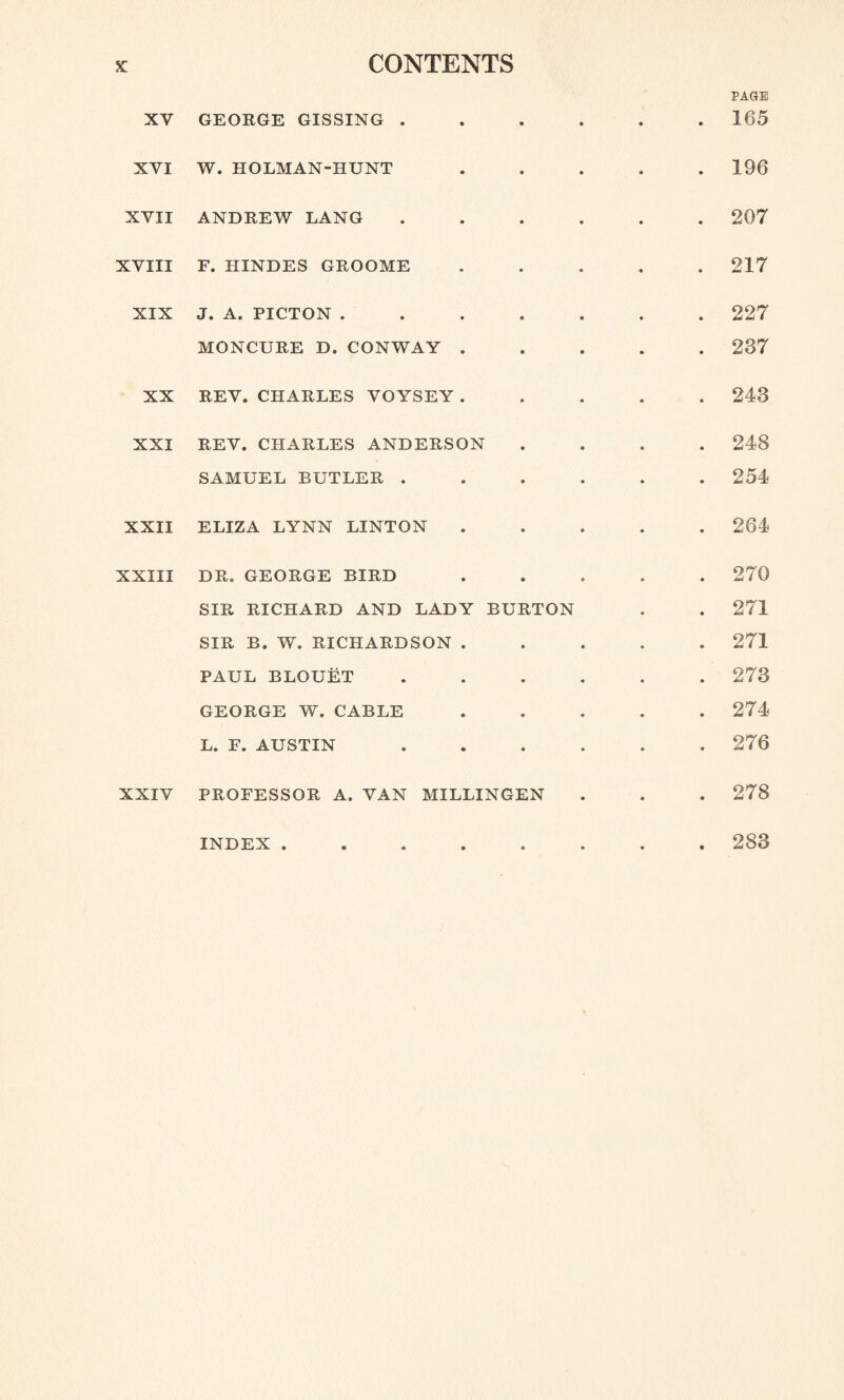 XY GEORGE GISSING . XVI W. HOLMAN-IIUNT XYII ANDREW LANG XVIII F. IIINDES GROOME XIX J. A. PICTON .... MONCURE D. CONWAY . XX REV. CHARLES VOYSEY. XXI REV. CHARLES ANDERSON SAMUEL BUTLER . XXII ELIZA LYNN LINTON XXIII DR. GEORGE BIRD SIR RICHARD AND LADY BURTON SIR B. W. RICHARDSON . PAUL BLOUET GEORGE W. CABLE L. F. AUSTIN PROFESSOR A. VAN MXLLINGEN INDEX ..... PAGE . 165 . 196 . 207 . 217 . 227 . 237 . 243 . 248 . 254 . 264 . 270 . 271 . 271 . 273 . 274 . 276 . 278 . 283 XXIV