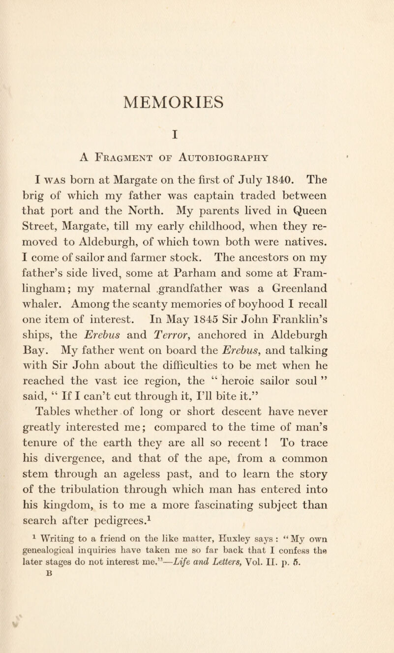 MEMORIES i A Fragment of Autobiography I was born at Margate on the first of July 1840. The brig of which my father was captain traded between that port and the North. My parents lived in Queen Street, Margate, till my early childhood, when they re¬ moved to Aldeburgh, of which town both were natives. I come of sailor and farmer stock. The ancestors on my father’s side lived, some at Parham and some at Fram- lingham; my maternal .grandfather was a Greenland whaler. Among the scanty memories of boyhood I recall one item of interest. In May 1845 Sir John Franklin’s ships, the Erebus and Terror, anchored in Aldeburgh Bay. My father went on board the Erebus, and talking with Sir John about the difficulties to be met when he reached the vast ice region, the “ heroic sailor soul ” said, “ If I can’t cut through it, I’ll bite it.” Tables whether of long or short descent have never greatly interested me; compared to the time of man’s tenure of the earth they are all so recent ! To trace his divergence, and that of the ape, from a common stem through an ageless past, and to learn the story of the tribulation through which man has entered into his kingdom, is to me a more fascinating subject than search after pedigrees.1 1 Writing to a friend on the like matter, Huxley says : “ My own genealogical inquiries have taken me so far back that I confess the later stages do not interest me.”—Life and Letters, Vol. II. p. 5. B