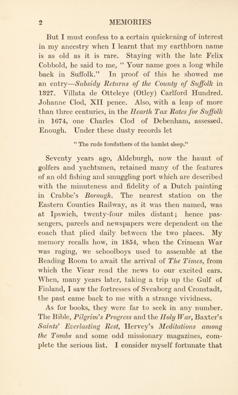 But I must confess to a certain quickening of interest in my ancestry when I learnt that my earthborn name is as old as it is rare. Staying with the late Felix Cobbold, he said to me, “ Your name goes a long while back in Suffolk.” In proof of this he showed me an entry—Subsidy Returns of the County of Suffolk in 1327. Villata de Otteleye (Otley) Carlford Hundred. Johanne Clod, XII pence. Also, with a leap of more than three centuries, in the Hearth Tax Rates for Suffolk in 1674, one Charles Clod of Debenham, assessed. Enough. Under these dusty records let “ The rude forefathers of the hamlet sleep.*’ Seventy years ago, Aldeburgh, now the haunt of golfers and yachtsmen, retained many of the features of an old fishing and smuggling port which are described with the minuteness and fidelity of a Dutch painting in Crabbe’s Borough. The nearest station on the Eastern Counties Railway, as it was then named, was at Ipswich, twenty-four miles distant; hence pas¬ sengers, parcels and newspapers were dependent on the coach that plied daily between the two places. My memory recalls how, in 1854, when the Crimean War was raging, we schoolboys used to assemble at the Reading Room to await the arrival of The Times, from which the Vicar read the news to our excited ears. When, many years later, taking a trip up the Gulf of Finland, I saw the fortresses of Sveaborg and Cronstadt, the past came back to me with a strange vividness. As for books, they were far to seek in any number. The Bible, Pilgrim's Progress and the Holy War, Baxter’s Samts' Everlasting Rest, Hervey’s Meditations among the Tombs and some odd missionary magazines, com¬ plete the serious list. I consider myself fortunate that
