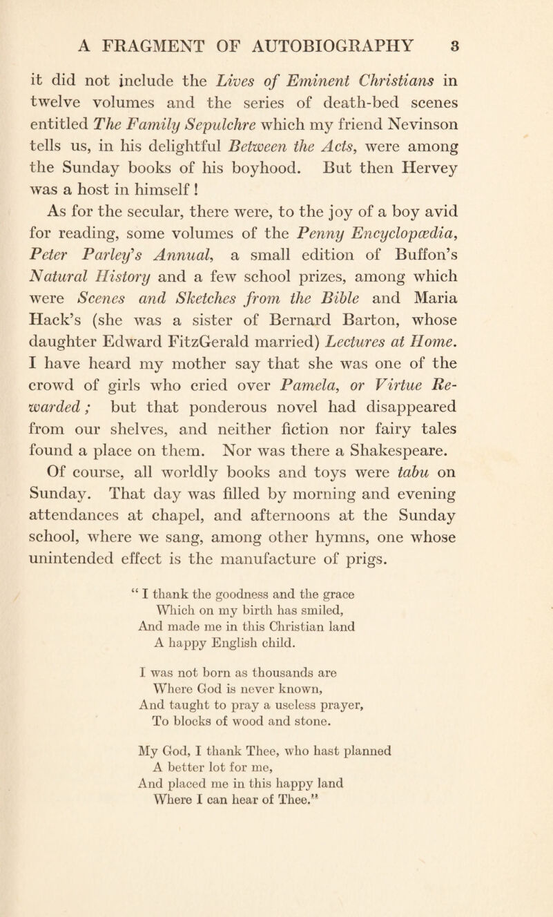 it did not include the Lives of Eminent Christians in twelve volumes and the series of death-bed scenes entitled The Family Sepulchre which my friend Nevinson tells us, in his delightful Between the Acts, were among the Sunday books of his boyhood. But then Hervey was a host in himself ! As for the secular, there were, to the joy of a boy avid for reading, some volumes of the Penny Encyclopaedia, Peter Parley's Annual, a small edition of Buff on’s Natural History and a few school prizes, among which were Scenes and Sketches from the Bible and Maria Hack’s (she was a sister of Bernard Barton, whose daughter Edward FitzGerald married) Lectures at Home. I have heard my mother say that she was one of the crowd of girls who cried over Pamela, or Virtue Re¬ warded ; but that ponderous novel had disappeared from our shelves, and neither fiction nor fairy tales found a place on them. Nor was there a Shakespeare. Of course, all worldly books and toys were tabu on Sunday. That day was filled by morning and evening attendances at chapel, and afternoons at the Sunday school, where we sang, among other hymns, one whose unintended effect is the manufacture of prigs. “ I thank the goodness and the grace Which on my birth has smiled, And made me in this Christian land A happy English child. I was not born as thousands are Where God is never known, And taught to pray a useless prayer, To blocks of wood and stone. My God, I thank Thee, who hast planned A better lot for me, And placed me in this happy land Where I can hear of Thee.”
