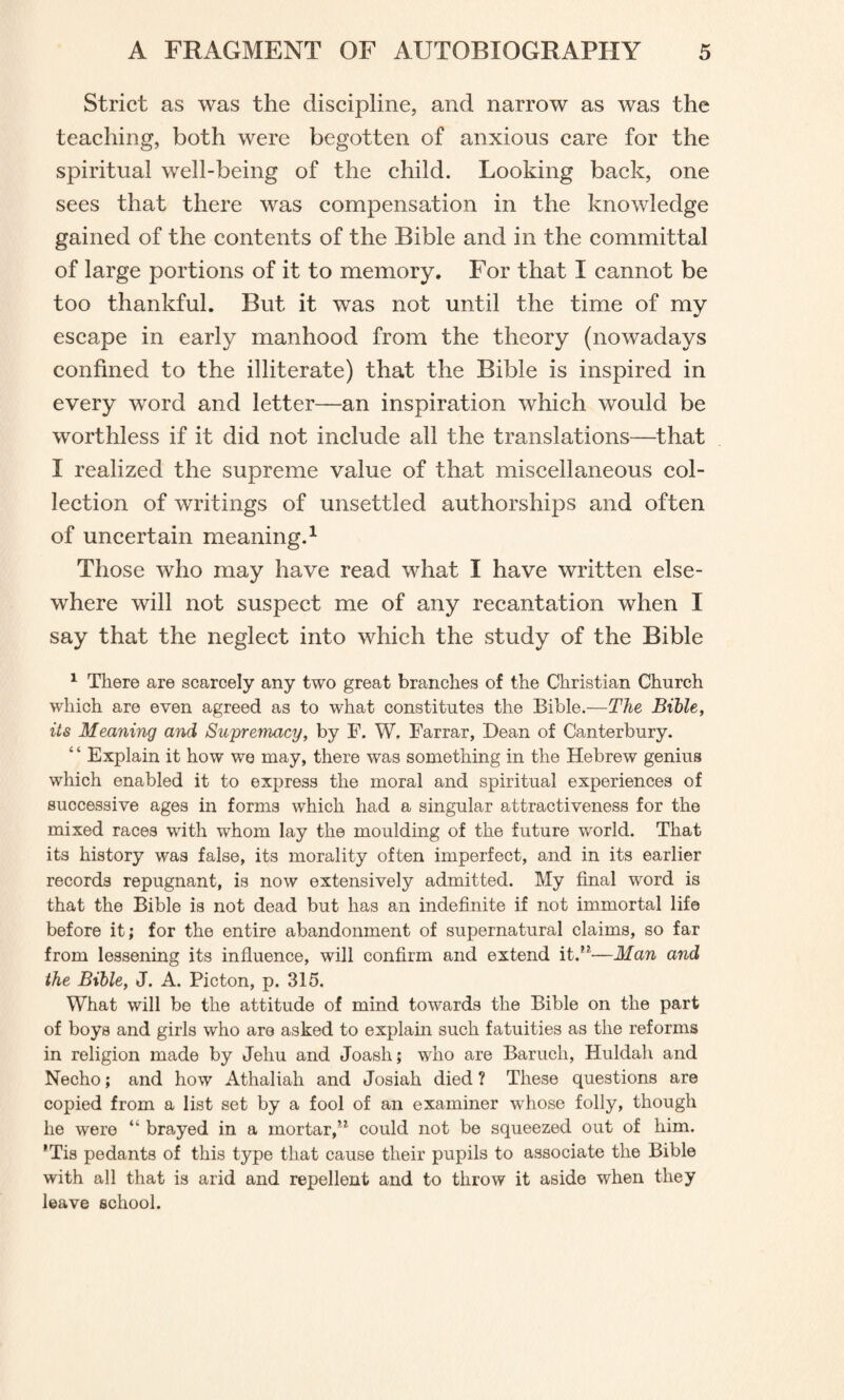 Strict as was the discipline, and narrow as was the teaching, both were begotten of anxious care for the spiritual well-being of the child. Looking back, one sees that there was compensation in the knowledge gained of the contents of the Bible and in the committal of large portions of it to memory. For that I cannot be too thankful. But it was not until the time of my •/ escape in early manhood from the theory (nowadays confined to the illiterate) that the Bible is inspired in every word and letter—an inspiration which would be worthless if it did not include all the translations—that I realized the supreme value of that miscellaneous col¬ lection of writings of unsettled authorships and often of uncertain meaning.1 Those who may have read what I have written else¬ where will not suspect me of any recantation when I say that the neglect into which the study of the Bible 1 There are scarcely any two great branches of the Christian Church which are even agreed as to what constitutes the Bible.—The Bible, its Meaning and Supremacy, by F. W. Farrar, Dean of Canterbury. Explain it how we may, there was something in the Hebrew genius which enabled it to express the moral and spiritual experiences of successive ages in forms which had a singular attractiveness for the mixed races with whom lay the moulding of the future world. That its history was false, its morality often imperfect, and in its earlier records repugnant, is now extensively admitted. My final word is that the Bible is not dead but has an indefinite if not immortal life before it; for the entire abandonment of supernatural claims, so far from lessening its influence, will confirm and extend it.M—Man and the Bible, J. A. Picton, p. 315. What will be the attitude of mind towards the Bible on the part of boys and girls who are asked to explain such fatuities as the reforms in religion made by Jehu and Joash; who are Baruch, Huldah and Necho; and how Athaliah and Josiah died ? These questions are copied from a list set by a fool of an examiner whose folly, though he were “ brayed in a mortar,’1 could not be squeezed out of him. ’Tis pedants of this type that cause their pupils to associate the Bible with all that is arid and repellent and to throw it aside when they leave school.