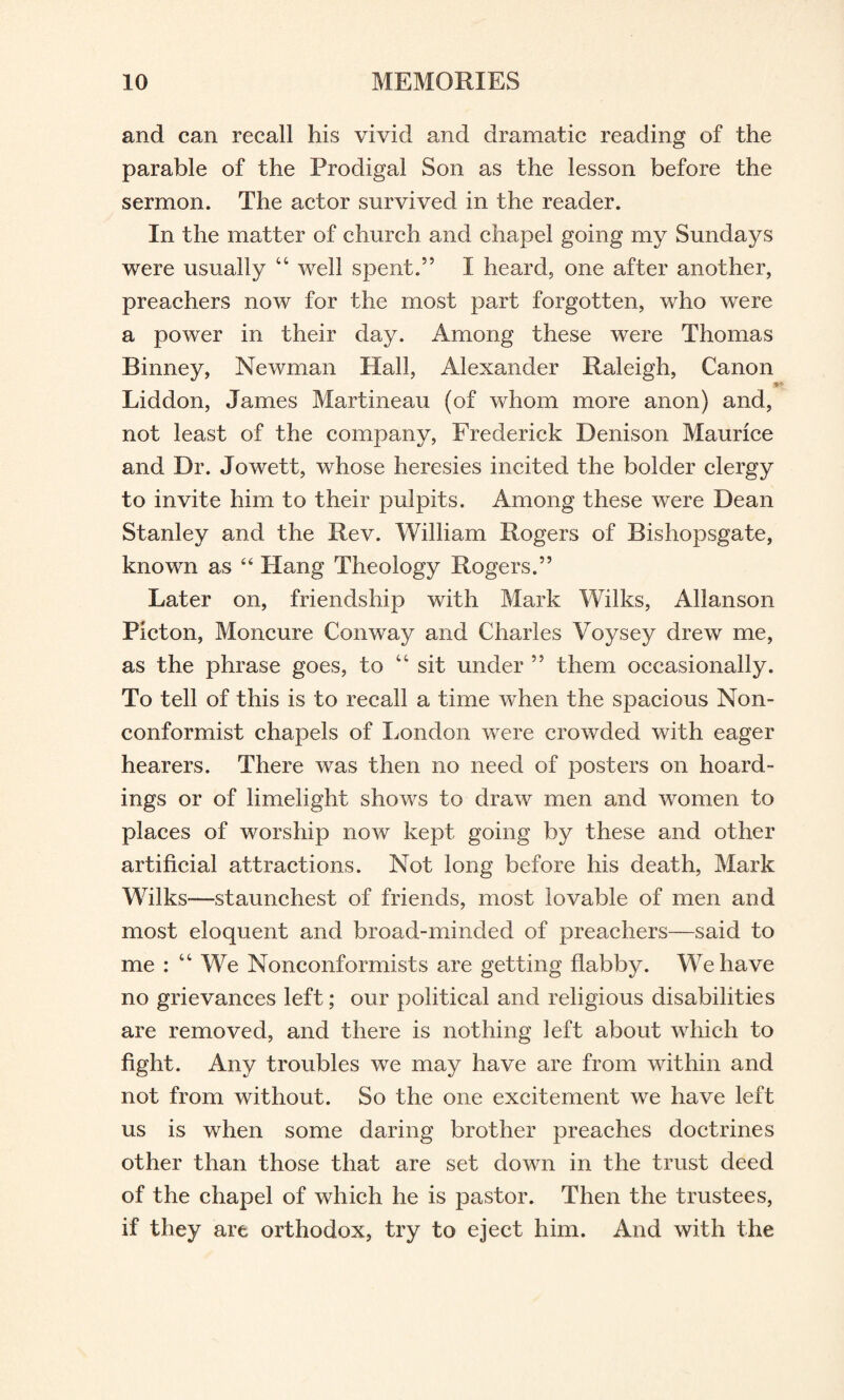 and can recall his vivid and dramatic reading of the parable of the Prodigal Son as the lesson before the sermon. The actor survived in the reader. In the matter of church and chapel going my Sundays were usually 44 well spent.” I heard, one after another, preachers now for the most part forgotten, who were a power in their day. Among these were Thomas Binney, Newman Hall, Alexander Raleigh, Canon Liddon, James Martineau (of whom more anon) and, not least of the company, Frederick Denison Maurice and Dr. Jowett, whose heresies incited the bolder clergy to invite him to their pulpits. Among these were Dean Stanley and the Rev. William Rogers of Bishopsgate, known as “ Hang Theology Rogers.” Later on, friendship with Mark Wilks, Allanson Picton, Moncure Conway and Charles Voysey drew me, as the phrase goes, to 44 sit under ” them occasionally. To tell of this is to recall a time when the spacious Non¬ conformist chapels of London were crowded with eager hearers. There was then no need of posters on hoard¬ ings or of limelight shows to draw men and women to places of worship now kept going by these and other artificial attractions. Not long before his death, Mark Wilks-—staunchest of friends, most lovable of men and most eloquent and broad-minded of preachers—said to me : 44 We Nonconformists are getting flabby. We have no grievances left; our political and religious disabilities are removed, and there is nothing left about which to fight. Any troubles we may have are from within and not from without. So the one excitement we have left us is when some daring brother preaches doctrines other than those that are set down in the trust deed of the chapel of which he is pastor. Then the trustees, if they are orthodox, try to eject him. And with the
