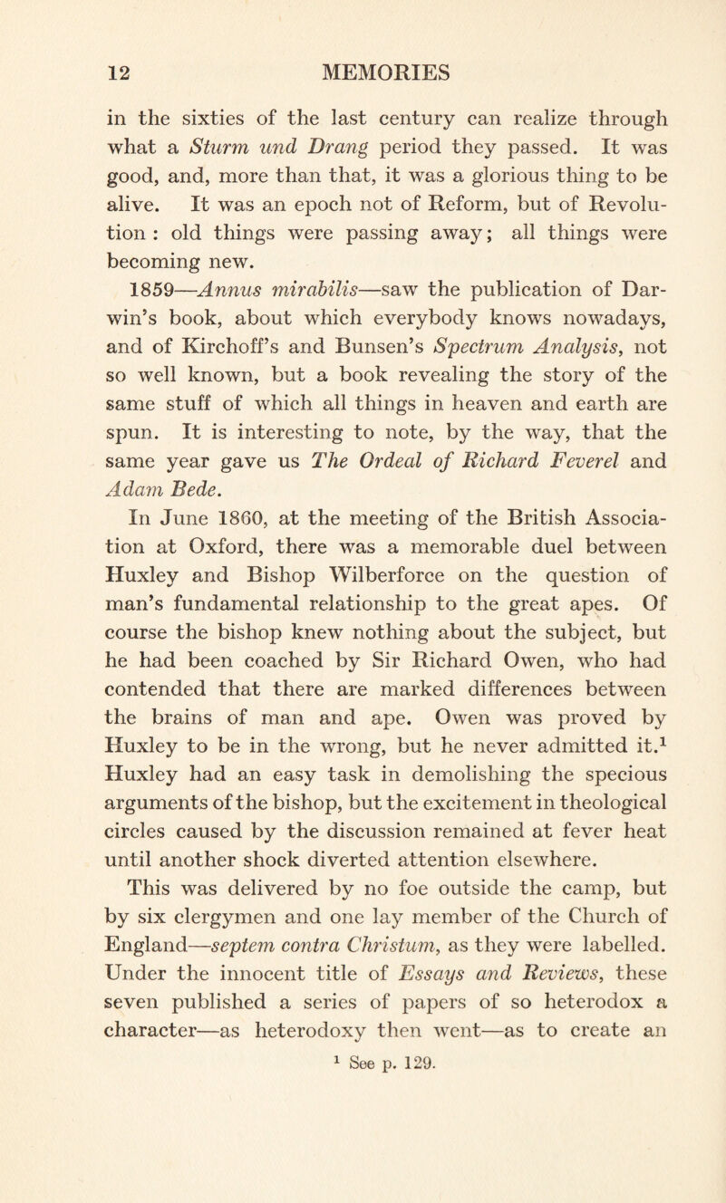 in the sixties of the last century can realize through what a Sturm und Drang period they passed. It was good, and, more than that, it was a glorious thing to be alive. It was an epoch not of Reform, but of Revolu¬ tion : old things were passing away; all things were becoming new. 1859—Annus mirabilis—saw the publication of Dar¬ win’s book, about which everybody knows nowadays, and of Kirchoff’s and Bunsen’s Spectrum Analysis, not so well known, but a book revealing the story of the same stuff of which all things in heaven and earth are spun. It is interesting to note, by the way, that the same year gave us The Ordeal of Richard Feverel and Adam Rede. In June 1860, at the meeting of the British Associa¬ tion at Oxford, there was a memorable duel between Huxley and Bishop Wilberforce on the question of man’s fundamental relationship to the great apes. Of course the bishop knew nothing about the subject, but he had been coached by Sir Richard Owen, who had contended that there are marked differences between the brains of man and ape. Owen was proved by Huxley to be in the wrong, but he never admitted it.1 Huxley had an easy task in demolishing the specious arguments of the bishop, but the excitement in theological circles caused by the discussion remained at fever heat until another shock diverted attention elsewhere. This was delivered by no foe outside the camp, but by six clergymen and one lay member of the Church of England—septem contra Christum, as they were labelled. Under the innocent title of Essays and Reviews, these seven published a series of papers of so heterodox a character—as heterodoxy then went—as to create an 1 See p. 129.