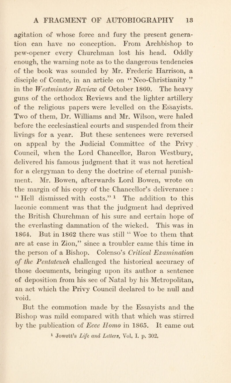 agitation of whose force and fury the present genera¬ tion can have no conception. From Archbishop to pew-opener every Churchman lost his head. Oddly enough, the warning note as to the dangerous tendencies of the book was sounded by Mr. Frederic Harrison, a disciple of Comte, in an article on “ Neo-Christianity ” in the Westminster Review of October 1860. The heavy guns of the orthodox Reviews and the lighter artillery of the religious papers were levelled on the Essayists. Two of them, Dr. Williams and Mr. Wilson, were haled before the ecclesiastical courts and suspended from their livings for a year. But these sentences were reversed on appeal by the Judicial Committee of the Privy Council, when the Lord Chancellor, Baron Westbury, delivered his famous judgment that it was not heretical for a clergyman to deny the doctrine of eternal punish¬ ment. Mr. Bowen, afterwards Lord Bowen, wrote on the margin of his copy of the Chancellor’s deliverance : “ Hell dismissed with costs.” 1 The addition to this laconic comment was that the judgment had deprived the British Churchman of his sure and certain hope of the everlasting damnation of the wicked. This was in 1864. But in 1862 there was still “ Woe to them that are at ease in Zion,” since a troubler came this time in the person of a Bishop. Colenso’s Critical Examination of the Pentateuch challenged the historical accuracy of those documents, bringing upon its author a sentence of deposition from his see of Natal by his Metropolitan, an act which the Privy Council declared to be null and void. But the commotion made by the Essayists and the Bishop was mild compared with that which was stirred by the publication of Ecce Homo in 1865. It came out 1 Jowett’s Life and Letters, Vol, I. p. 302.