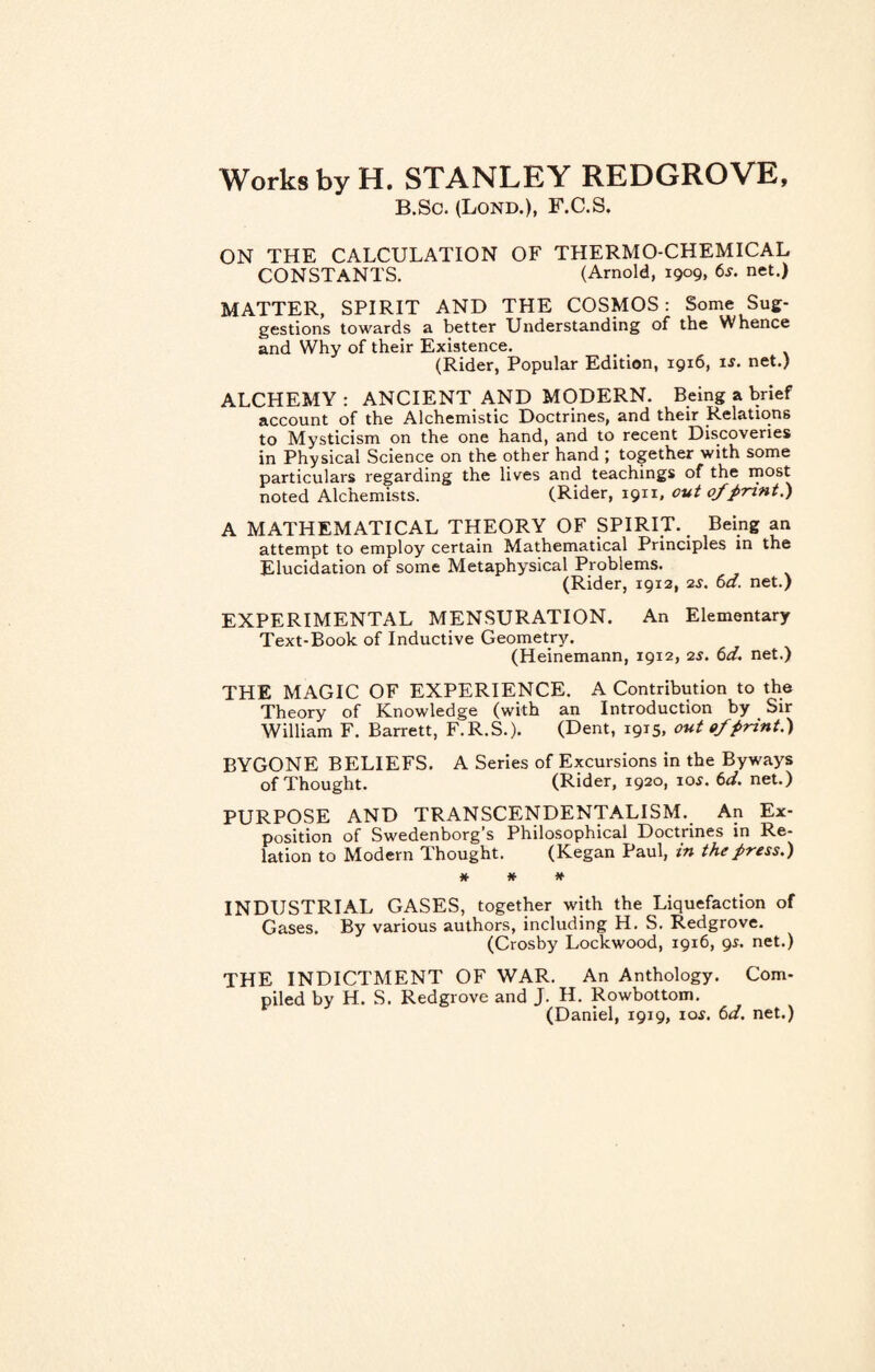 Works by H. STANLEY REDGROVE, B.Sc. (Lond.), F.C.S. ON THE CALCULATION OF THERMO-CHEMICAL CONSTANTS. (Arnold, 1909, 6s. net.) MATTER, SPIRIT AND THE COSMOS: Some Sug- gestions towards a better Understanding of the Whence and Why of their Existence. (Rider, Popular Edition, 1916, i*. net.) ALCHEMY : ANCIENT AND MODERN. Being a brief account of the Alchemistic Doctrines, and their Relations to Mysticism on the one hand, and to recent Discoveries in Physical Science on the other hand ; together with some particulars regarding the lives and teachings of the most noted Alchemists. (Rider, 1911, out of print.) A MATHEMATICAL THEORY OF SPIRIT. Being an attempt to employ certain Mathematical Principles in the Elucidation of some Metaphysical Problems. (Rider, 1912, 2s. 6a. net.) EXPERIMENTAL MENSURATION. An Elementary Text-Book of Inductive Geometry. (Heinemann, 1912, 2s. 6d. net.) THE MAGIC OF EXPERIENCE. A Contribution to the Theory of Knowledge (with an Introduction by Sir William F. Barrett, F.R.S.). (Dent, 1915, out of print.) BYGONE BELIEFS. A Series of Excursions in the Byways of Thought. (Rider, 1920, io*. 6d. net.) PURPOSE AND TRANSCENDENTALISM. An Ex¬ position of Swedenborg s Philosophical Doctrines in Re¬ lation to Modern Thought. (Kegan Paul, in the press.) * * * INDUSTRIAL GASES, together with the Liquefaction of Gases. By various authors, including H. S. Redgrove. (Crosby Lockwood, 1916, 9s. net.) THE INDICTMENT OF WAR. An Anthology. Com¬ piled by H. S. Redgrove and J. H. Rowbottom. (Daniel, 1919, io.r. 6d. net.)