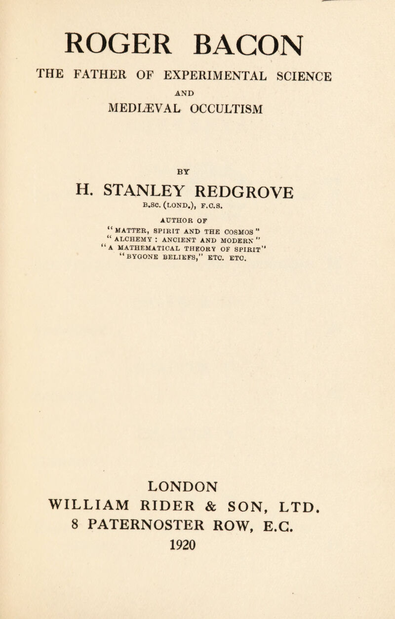 THE FATHER OF EXPERIMENTAL SCIENCE AND MEDIAEVAL OCCULTISM BY H. STANLEY REDGROVE B.SC. (LOND.), F.C.S. AUTHOR OF “MATTER, SPIRIT AND THE COSMOS” “ ALCHEMY : ANCIENT AND MODERN ” “a MATHEMATICAL THEORY OF SPIRIT” “BYGONE BELIEFS,” ETC. ETC. LONDON WILLIAM RIDER & SON, LTD. 8 PATERNOSTER ROW, E.C. 1920