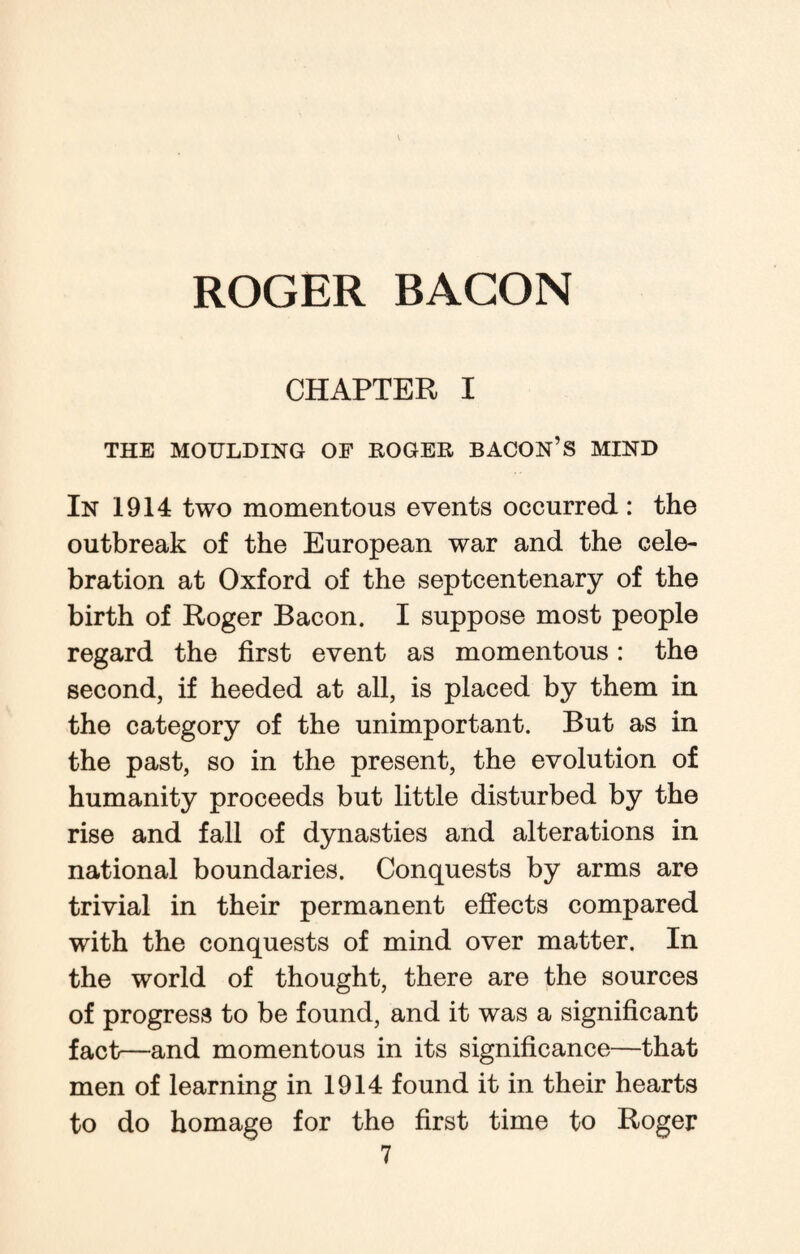 CHAPTER I THE MOULDING OF ROGER BACON’S MIND In 1914 two momentous events occurred : the outbreak of the European war and the cele¬ bration at Oxford of the septcentenary of the birth of Roger Bacon. I suppose most people regard the first event as momentous: the second, if heeded at all, is placed by them in the category of the unimportant. But as in the past, so in the present, the evolution of humanity proceeds but little disturbed by the rise and fall of dynasties and alterations in national boundaries. Conquests by arms are trivial in their permanent effects compared with the conquests of mind over matter. In the world of thought, there are the sources of progress to be found, and it was a significant fact—and momentous in its significance—that men of learning in 1914 found it in their hearts to do homage for the first time to Roger