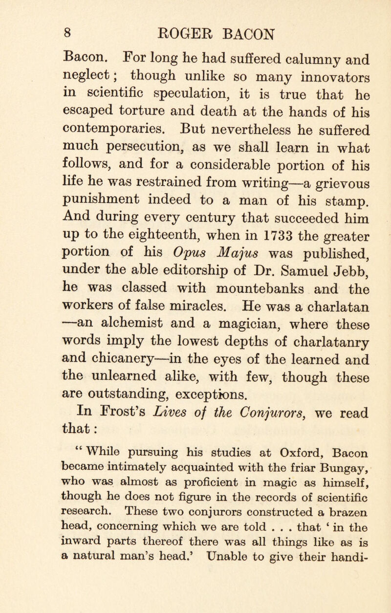 Bacon. For long he had suffered calumny and neglect; though unlike so many innovators in scientific speculation, it is true that he escaped torture and death at the hands of his contemporaries. But nevertheless he suffered much persecution, as we shall learn in what follows, and for a considerable portion of his life he was restrained from writing—a grievous punishment indeed to a man of his stamp. And during every century that succeeded him up to the eighteenth, when in 1733 the greater portion of his Opus Majus was published, under the able editorship of Dr. Samuel Jebb, he was classed with mountebanks and the workers of false miracles. He was a charlatan —an alchemist and a magician, where these words imply the lowest depths of charlatanry and chicanery—in the eyes of the learned and the unlearned alike, with few, though these are outstanding, exceptions. In Frost’s Lives of the Conjurors, we read that: “ While pursuing his studies at Oxford, Bacon became intimately acquainted with the friar Bungay, who was almost as proficient in magic as himself, though he does not figure in the records of scientific research. These two conjurors constructed a brazen head, concerning which we are told . . . that ‘ in the inward parts thereof there was all things like as is a natural man’s head.’ Unable to give their handi-