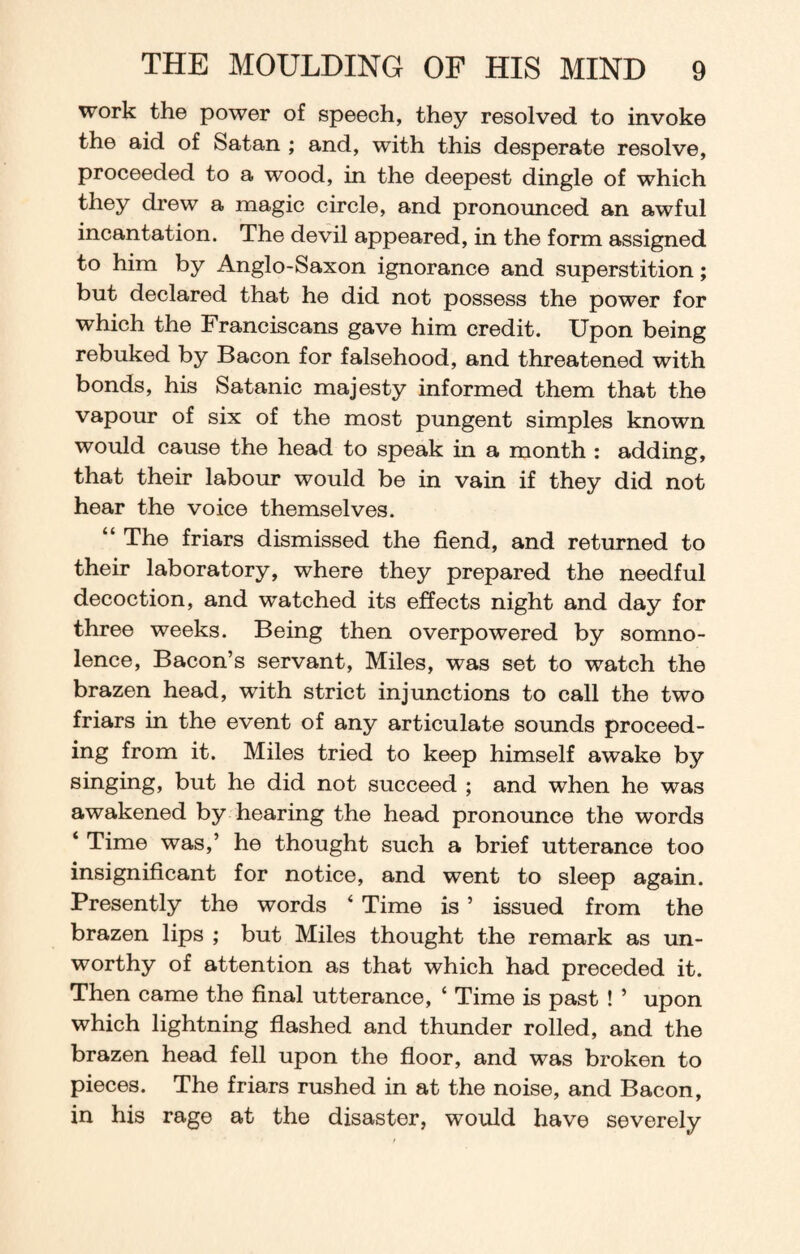 work the power of speech, they resolved to invoke the aid of Satan ; and, with this desperate resolve, proceeded to a wood, in the deepest dingle of which they drew a magic circle, and pronounced an awful incantation. The devil appeared, in the form assigned to him by Anglo-Saxon ignorance and superstition; but declared that he did not possess the power for which the Franciscans gave him credit. Upon being rebuked by Bacon for falsehood, and threatened with bonds, his Satanic majesty informed them that the vapour of six of the most pungent simples known would cause the head to speak in a month : adding, that their labour would be in vain if they did not hear the voice themselves. “ The friars dismissed the fiend, and returned to their laboratory, where they prepared the needful decoction, and watched its effects night and day for three weeks. Being then overpowered by somno¬ lence, Bacon’s servant, Miles, was set to watch the brazen head, with strict injunctions to call the two friars in the event of any articulate sounds proceed¬ ing from it. Miles tried to keep himself awake by singing, but he did not succeed ; and when he was awakened by hearing the head pronounce the words ‘ Time was,’ he thought such a brief utterance too insignificant for notice, and went to sleep again. Presently the words ‘ Time is ’ issued from the brazen lips ; but Miles thought the remark as un¬ worthy of attention as that which had preceded it. Then came the final utterance, ‘ Time is past ! ’ upon which lightning flashed and thunder rolled, and the brazen head fell upon the floor, and was broken to pieces. The friars rushed in at the noise, and Bacon, in his rage at the disaster, would have severely