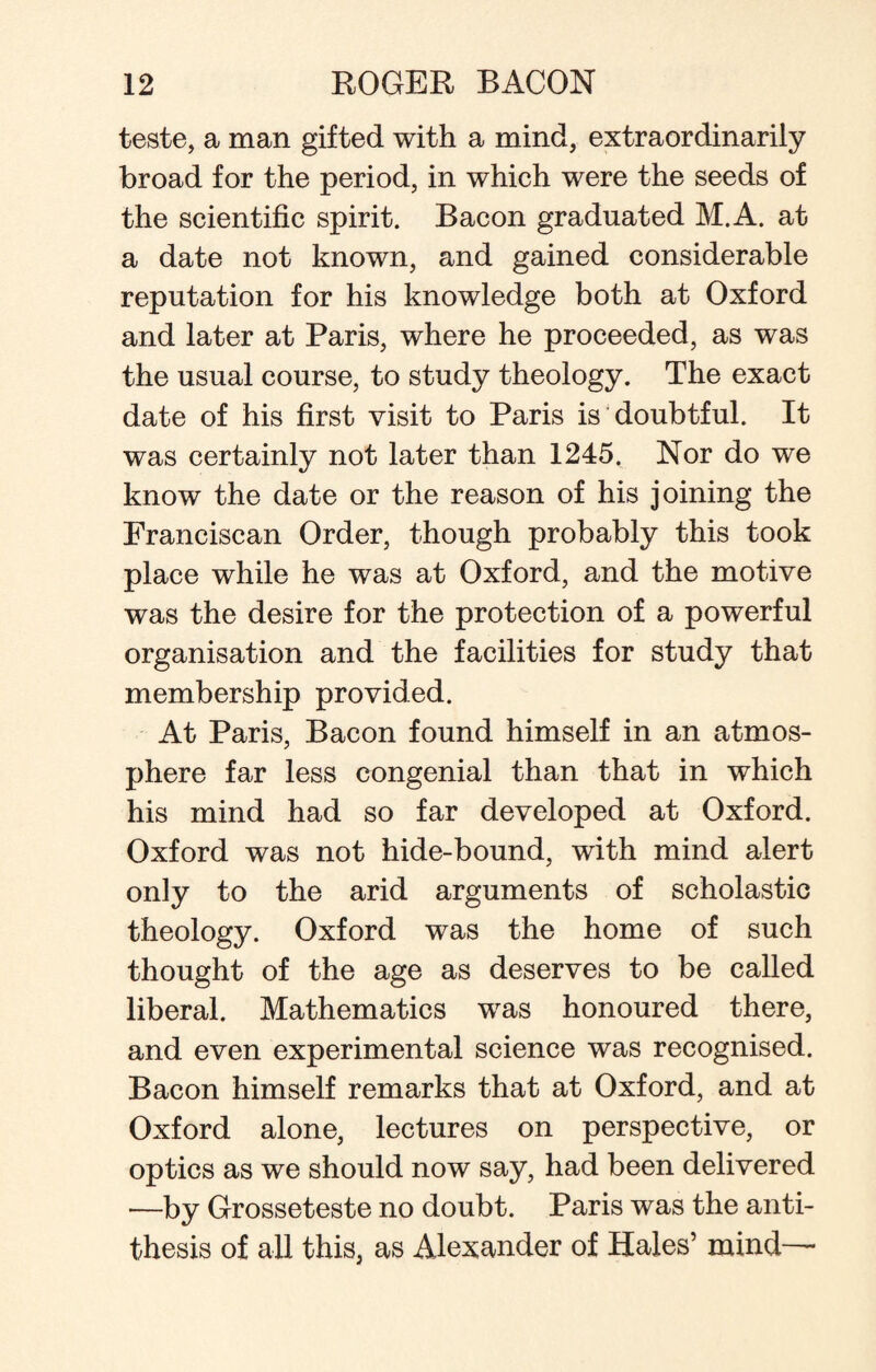teste, a man gifted with a mind, extraordinarily broad for the period, in which were the seeds of the scientific spirit. Bacon graduated M.A. at a date not known, and gained considerable reputation for his knowledge both at Oxford and later at Paris, where he proceeded, as was the usual course, to study theology. The exact date of his first visit to Paris is doubtful. It was certainly not later than 1245, Nor do we know the date or the reason of his joining the Franciscan Order, though probably this took place while he was at Oxford, and the motive was the desire for the protection of a powerful organisation and the facilities for study that membership provided. At Paris, Bacon found himself in an atmos¬ phere far less congenial than that in which his mind had so far developed at Oxford. Oxford was not hide-bound, with mind alert only to the arid arguments of scholastic theology. Oxford was the home of such thought of the age as deserves to be called liberal. Mathematics was honoured there, and even experimental science was recognised. Bacon himself remarks that at Oxford, and at Oxford alone, lectures on perspective, or optics as we should now say, had been delivered —by Grosseteste no doubt. Paris was the anti¬ thesis of all this, as Alexander of Hales’ mind—