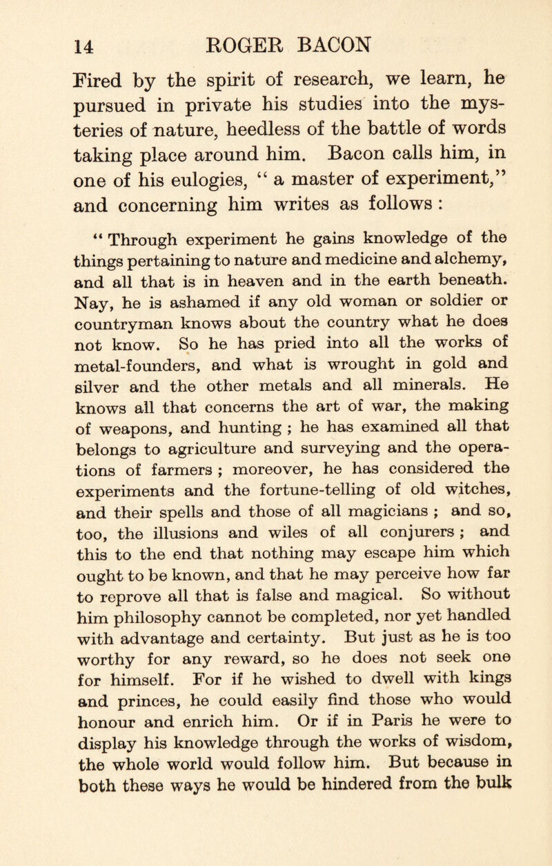 Fired by the spirit of research, we learn, he pursued in private his studies into the mys¬ teries of nature, heedless of the battle of words taking place around him. Bacon calls him, in one of his eulogies, “ a master of experiment,” and concerning him writes as follows : “ Through experiment he gains knowledge of the things pertaining to nature and medicine and alchemy, and all that is in heaven and in the earth beneath. Nay, he is ashamed if any old woman or soldier or countryman knows about the country what he does not know. So he has pried into all the works of metal-founders, and what is wrought in gold and silver and the other metals and all minerals. He knows all that concerns the art of war, the making of weapons, and hunting ; he has examined all that belongs to agriculture and surveying and the opera¬ tions of farmers ; moreover, he has considered the experiments and the fortune-telling of old witches, and their spells and those of all magicians ; and so, too, the illusions and wiles of all conjurers ; and this to the end that nothing may escape him which ought to be known, and that he may perceive how far to reprove all that is false and magical. So without him philosophy cannot be completed, nor yet handled with advantage and certainty. But just as he is too worthy for any reward, so he does not seek one for himself. For if he wished to dwell with kings and princes, he could easily find those who would honour and enrich him. Or if in Parts he were to display his knowledge through the works of wisdom, the whole world would follow him. But because in both these ways he would be hindered from the bulk