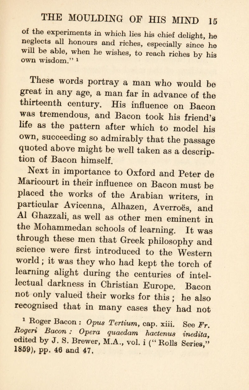 of the experiments in which lies his chief delight, he neglects all honours and riches, especially since’ he will be able, when he wishes, to reach riches by his own wisdom.” 1 These words portray a man who would be great in any age, a man far in advance of the thirteenth century. His influence on Bacon was tremendous, and Bacon took his friend’s life as the pattern after which to model his own, succeeding so admirably that the passage quoted above might be well taken as a descrip- tion of Bacon himself. Next in importance to Oxford and Peter de Maricourt in their influence on Bacon must be placed the works of the Arabian writers, in particular Avicenna, Alhazen, Averroes, and A1 Ghazzali, as well as other men eminent in the Mohammedan schools of learning. It was through these men that Greek philosophy and science were first introduced to the Western world; it was they who had kept the torch of learning alight during the centuries of intel¬ lectual darkness in Christian Europe. Bacon not only valued their works for this ; he also recognised that in many cases they had not 1 Roger Bacon : Opus Tertium, cap. xiii. See Fr. Rogeri Bacon : Opera quaedam hactenus inedita, edited by J. S. Brewer, M.A., vol. i (“ Rolls Series ” 1859), pp. 46 and 47.