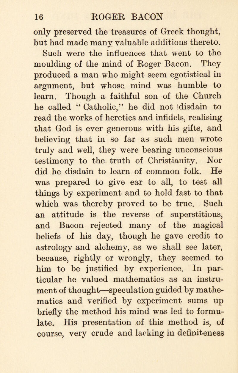 only preserved the treasures of Greek thought, but had made many valuable additions thereto. Such were the influences that went to the moulding of the mind of Roger Bacon. They produced a man who might seem egotistical in argument, but whose mind was humble to learn. Though a faithful son of the Church he called “ Catholic,” he did not disdain to read the works of heretics and infidels, realising that God is ever generous with his gifts, and believing that in so far as such men wrote truly and well, they were bearing unconscious testimony to the truth of Christianity. Nor did he disdain to learn of common folk. He was prepared to give ear to all, to test all things by experiment and to hold fast to that which was thereby proved to be true. Such an attitude is the reverse of superstitious, and Bacon rejected many of the magical beliefs of his day, though he gave credit to astrology and alchemy, as we shall see later, because, rightly or wrongly, they seemed to him to be justified by experience. In par¬ ticular he valued mathematics as an instru¬ ment of thought—speculation guided by mathe¬ matics and verified by experiment sums up briefly the method his mind was led to formu¬ late. His presentation of this method is, of course, very crude and lacking in definiteness
