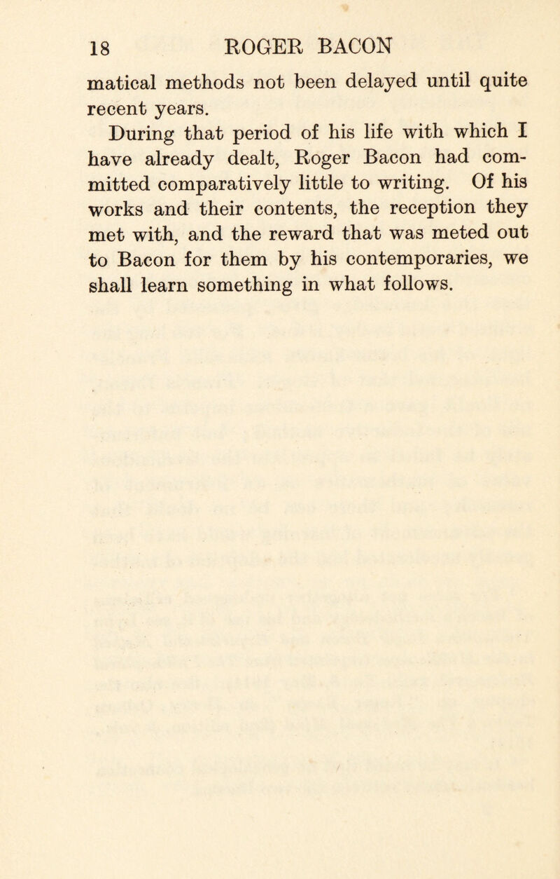 matical methods not been delayed until quite recent years. During that period of his life with which I have already dealt, Roger Bacon had com¬ mitted comparatively little to writing. Of his works and their contents, the reception they met with, and the reward that was meted out to Bacon for them by his contemporaries, we shall learn something in what follows.