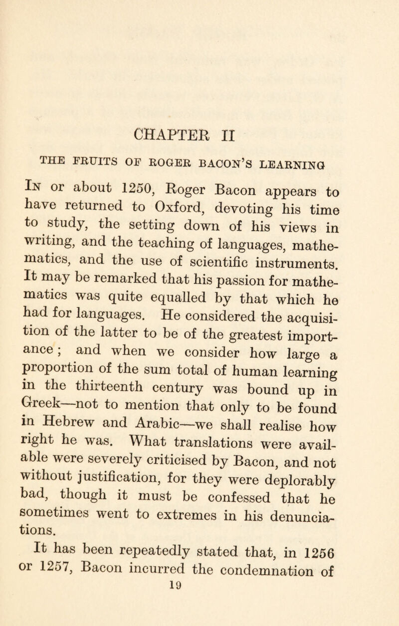 CHAPTER II THE FRUITS OF ROGER BACON’S LEARNING In or about 1250, Roger Bacon appears to have returned to Oxford, devoting his time to study, the setting down of his views in writing, and the teaching of languages, mathe¬ matics, and the use of scientific instruments. It may be remarked that his passion for mathe¬ matics was quite equalled by that which he had for languages. He considered the acquisi¬ tion of the latter to be of the greatest import¬ ance ; and when we consider how large a proportion of the sum total of human learning in the thirteenth century was bound up in Greek—not to mention that only to be found in Hebrew and Arabic—we shall realise how right he was. What translations were avail¬ able were severely criticised by Bacon, and not without justification, for they were deplorably bad, though it must be confessed that he sometimes went to extremes in his denuncia¬ tions. It has been repeatedly stated that, in 1256 or 1257, Bacon incurred the condemnation of