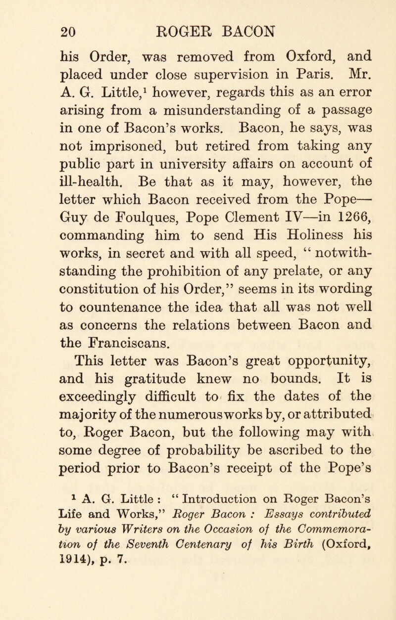 his Order, was removed from Oxford, and placed under close supervision in Paris. Mr. A. G. Little,1 however, regards this as an error arising from a misunderstanding of a passage in one of Bacon’s works. Bacon, he says, was not imprisoned, but retired from taking any public part in university affairs on account of ill-health. Be that as it may, however, the letter which Bacon received from the Pope— Guy de Foulques, Pope Clement IV—in 1266, commanding him to send His Holiness his works, in secret and with all speed, “ notwith¬ standing the prohibition of any prelate, or any constitution of his Order,” seems in its wording to countenance the idea that all was not well as concerns the relations between Bacon and the Franciscans. This letter was Bacon’s great opportunity, and his gratitude knew no bounds. It is exceedingly difficult to fix the dates of the majority of the numerous works by, or attributed to, Roger Bacon, but the following may with some degree of probability be ascribed to the period prior to Bacon’s receipt of the Pope’s 1 A. G. Little : “ Introduction on Roger Bacon’s Life and Works,” Roger Bacon : Essays contributed by various Writers on the Occasion of the Commemora¬ tion of the Seventh Centenary of his Birth (Oxford, 1914), p. 7.