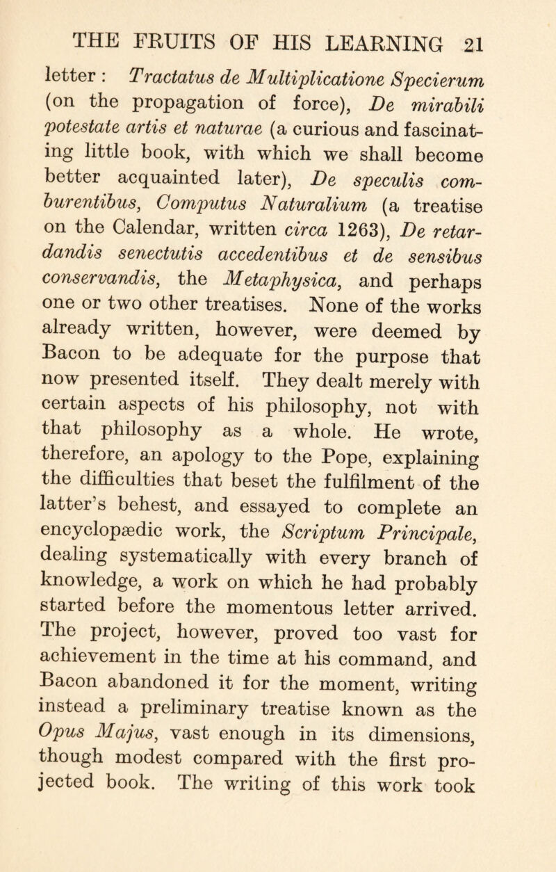 letter : Tractatus de Multiplication Specierum (on the propagation of force), De mirabili potestate artis et naturae (a curious and fascinat¬ ing little book, with which we shall become better acquainted later), De speculis com- burentibus, Computus Naturalium (a treatise on the Calendar, written circa 1263), De retar- dandis senectutis accedentibus et de sensibus conservandis, the Metaphysica, and perhaps one or two other treatises. None of the works already written, however, were deemed by Bacon to be adequate for the purpose that now presented itself. They dealt merely with certain aspects of his philosophy, not with that philosophy as a whole. He wrote, therefore, an apology to the Pope, explaining the difficulties that beset the fulfilment of the latter’s behest, and essayed to complete an encyclopaedic work, the Scriptum Principale, dealing systematically with every branch of knowledge, a work on which he had probably started before the momentous letter arrived. The project, however, proved too vast for achievement in the time at his command, and Bacon abandoned it for the moment, writing instead a preliminary treatise known as the Opus Majus, vast enough in its dimensions, though modest compared with the first pro¬ jected book. The writing of this work took