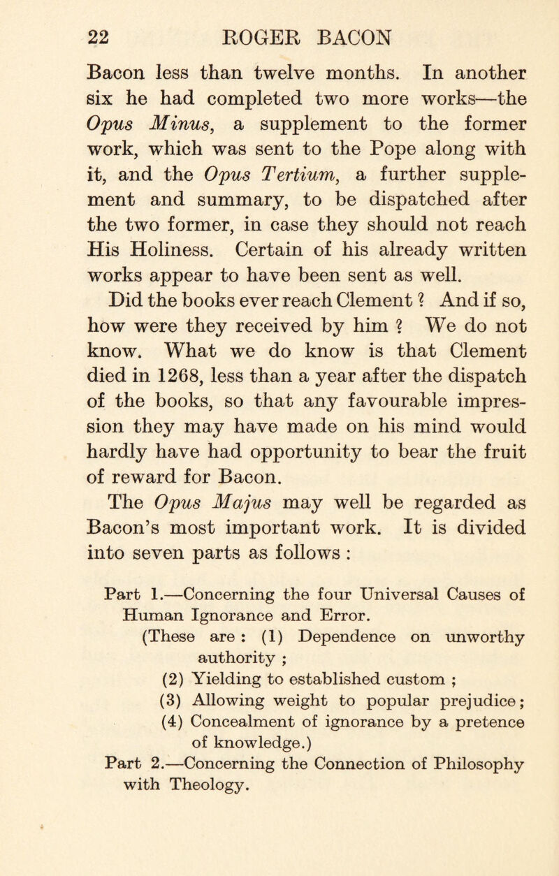 Bacon less than twelve months. In another six he had completed two more works—the Opus Minus, a supplement to the former work, which was sent to the Pope along with it, and the Opus Tertium, a further supple¬ ment and summary, to be dispatched after the two former, in case they should not reach His Holiness. Certain of his already written works appear to have been sent as well. Did the books ever reach Clement ? And if so, how were they received by him ? We do not know. What we do know is that Clement died in 1268, less than a year after the dispatch of the books, so that any favourable impres¬ sion they may have made on his mind would hardly have had opportunity to bear the fruit of reward for Bacon. The Opus Majus may well be regarded as Bacon’s most important work. It is divided into seven parts as follows : Part 1.—Concerning the four Universal Causes of Human Ignorance and Error. (These are : (1) Dependence on unworthy- authority ; (2) Yielding to established custom ; (3) Allowing weight to popular prejudice; (4) Concealment of ignorance by a pretence of knowledge.) Part 2.—Concerning the Connection of Philosophy with Theology.