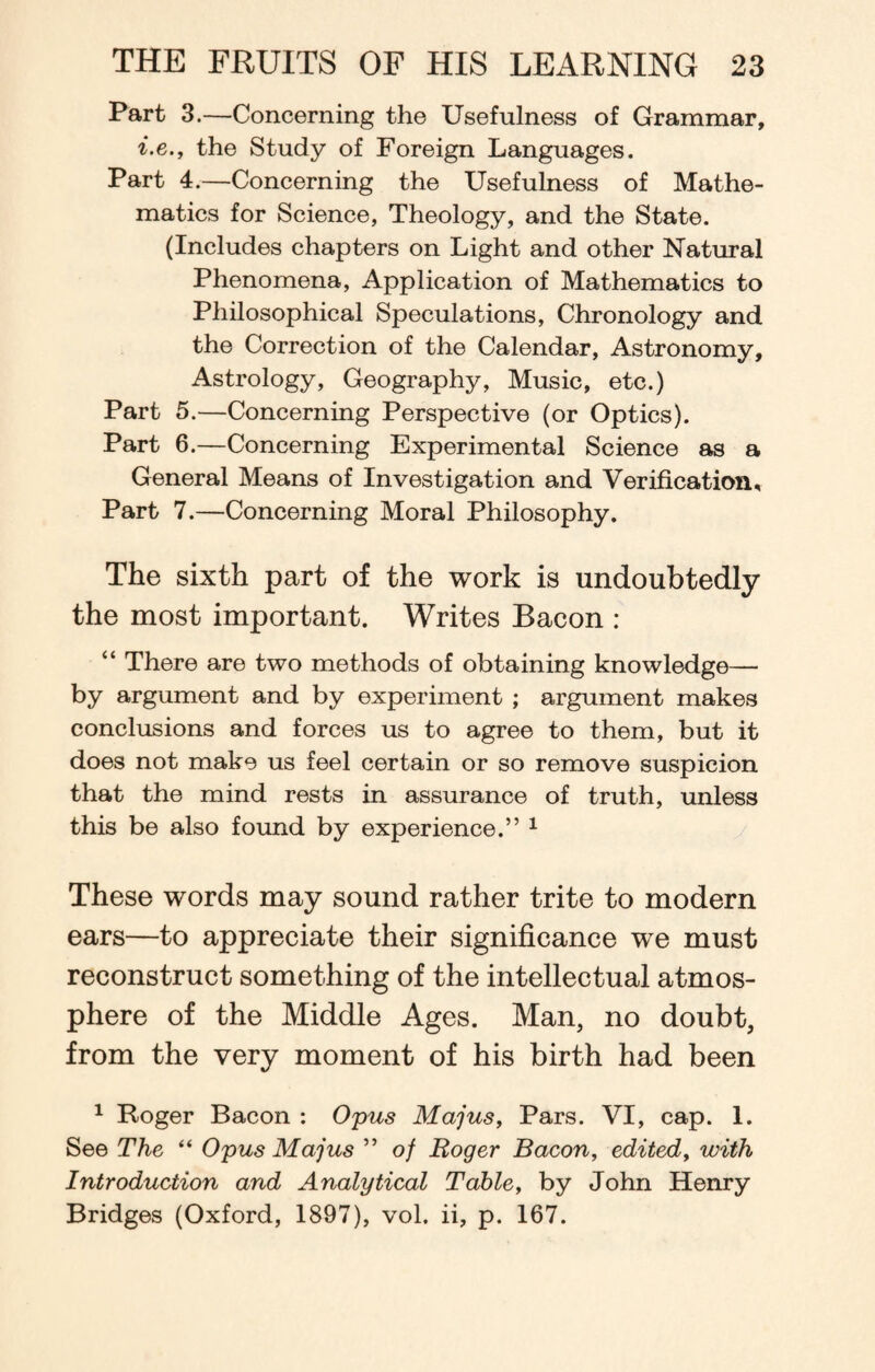 Part 3.—Concerning the Usefulness of Grammar, i.e., the Study of Foreign Languages. Part 4.—Concerning the Usefulness of Mathe¬ matics for Science, Theology, and the State. (Includes chapters on Light and other Natural Phenomena, Application of Mathematics to Philosophical Speculations, Chronology and the Correction of the Calendar, Astronomy, Astrology, Geography, Music, etc.) Part 5.—Concerning Perspective (or Optics). Part 6.—Concerning Experimental Science as a General Means of Investigation and Verification, Part 7.—Concerning Moral Philosophy. The sixth part of the work is undoubtedly the most important. Writes Bacon : “ There are two methods of obtaining knowledge— by argument and by experiment ; argument makes conclusions and forces us to agree to them, but it does not make us feel certain or so remove suspicion that the mind rests in assurance of truth, unless this be also found by experience.” 1 These words may sound rather trite to modern ears—to appreciate their significance we must reconstruct something of the intellectual atmos¬ phere of the Middle Ages. Man, no doubt, from the very moment of his birth had been 1 Roger Bacon : Opus Majus, Pars. VI, cap. 1. See The “ Opus Majus ” of Roger Bacon, edited, with Introduction and Analytical Table, by John Henry Bridges (Oxford, 1897), vol. ii, p. 167.