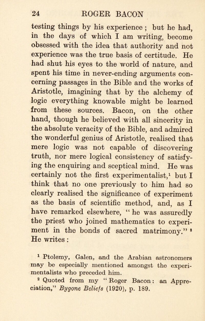 testing things by his experience ; but he had, in the days of which I am writing, become obsessed with the idea that authority and not experience was the true basis of certitude. He had shut his eyes to the world of nature, and spent his time in never-ending arguments con¬ cerning passages in the Bible and the works of Aristotle, imagining that by the alchemy of logic everything knowable might be learned from these sources. Bacon, on the other hand, though he believed with all sincerity in the absolute veracity of the Bible, and admired the wonderful genius of Aristotle, realised that mere logic was not capable of discovering truth, nor mere logical consistency of satisfy¬ ing the enquiring and sceptical mind. He was certainly not the first experimentalist,1 2 but I think that no one previously to him had so clearly realised the significance of experiment as the basis of scientific method, and, as I have remarked elsewhere, “ he was assuredly the priest who joined mathematics to experi¬ ment in the bonds of sacred matrimony.” * He writes : 1 Ptolemy, Galen, and the Arabian astronomers may be especially mentioned amongst the experi¬ mentalists who preceded him. 2 Quoted from my “ Roger Bacon: an Appre¬ ciation,” Bygone Beliefs (1920), p. 189.