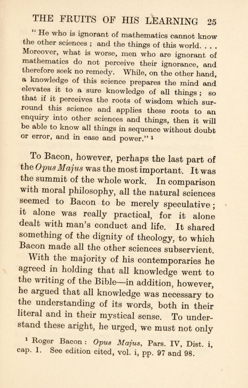 He who is ignorant of mathematics cannot know the other sciences ; and the things of this world. Moreover, what is worse, men who are ignorant of mathematics do not perceive their ignorance, and therefore seek no remedy. While, on the other hand, a knowledge of this science prepares the mind and elevates it to a sure knowledge of all things ; so that if it perceives the roots of wisdom which sur¬ round this science and applies these roots to an enquiry into other sciences and things, then it will be able to know all things in sequence without doubt or error, and in ease and power.” 1 To Bacon, however, perhaps the last part of the Opus Majus was the most important. It was the summit of the whole work. In comparison with moral philosophy, all the natural sciences seemed to Bacon to be merely speculative; it alone was really practical, for it alone dealt with man’s conduct and life. It shared something of the dignity of theology, to which Bacon made all the other sciences subservient. With the majority of his contemporaries he agreed in holding that all knowledge went to the writing of the Bible—in addition, however, he argued that all knowledge was necessary to the understanding of its words, both in their literal and in their mystical sense. To under¬ stand these aright, he urged, we must not only 1 Roger Bacon : Opus Majus, Pars. IV, Dist. i, cap. 1. See edition cited, vol. i, pp. 97 and 98.