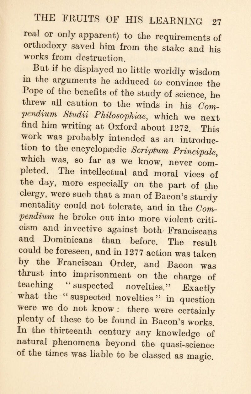 real or only apparent) to the requirements of orthodoxy saved him from the stake and his works from destruction. But if he displayed no little worldly wisdom in the arguments he adduced to convince the Pope of the benefits of the study of science, he threw all caution to the winds in his Com¬ pendium Studii Philosophiae, which we next find him writing at Oxford about 1272. This work was probably intended as an introduc¬ tion to the encyclopaedic Scriptum Principale, which was, so far as we know, never com¬ pleted. The intellectual and moral vices of the day, more especially on the part of the clergy, were such that a man of Bacon’s sturdy mentality could not tolerate, and in the Com¬ pendium he broke out into more violent criti¬ cism and invective against both Franciscans and Dominicans than before. The result could be foreseen, and in 1277 action was taken by the Franciscan Order, and Bacon was thrust into imprisonment on the charge of teaching “ suspected novelties.” Exactly what the “suspected novelties” in question were we do not know : there were certainly plenty of these to be found in Bacon’s works. In the thirteenth century any knowledge of natural phenomena beyond the quasi-science of the times was liable to be classed as magic.