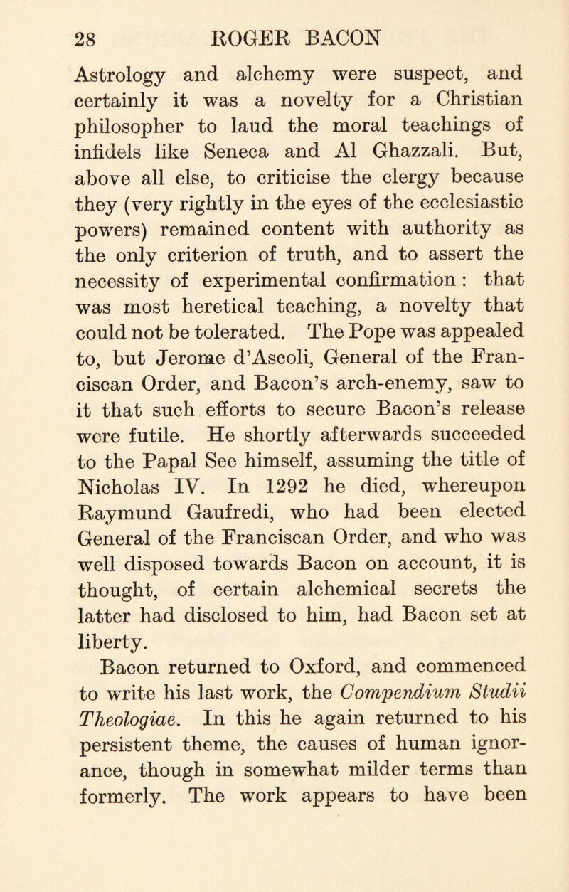 Astrology and alchemy were suspect, and certainly it was a novelty for a Christian philosopher to laud the moral teachings of infidels like Seneca and A1 Ghazzali. But, above all else, to criticise the clergy because they (very rightly in the eyes of the ecclesiastic powers) remained content with authority as the only criterion of truth, and to assert the necessity of experimental confirmation: that was most heretical teaching, a novelty that could not be tolerated. The Pope was appealed to, but Jerome d’Ascoli, General of the Fran¬ ciscan Order, and Bacon’s arch-enemy, saw to it that such efforts to secure Bacon’s release were futile. He shortly afterwards succeeded to the Papal See himself, assuming the title of Nicholas IV. In 1292 he died, whereupon Raymund Gaufredi, who had been elected General of the Franciscan Order, and who was well disposed towards Bacon on account, it is thought, of certain alchemical secrets the latter had disclosed to him, had Bacon set at liberty. Bacon returned to Oxford, and commenced to write his last work, the Compendium Studii Theologiae. In this he again returned to his persistent theme, the causes of human ignor¬ ance, though in somewhat milder terms than formerly. The work appears to have been