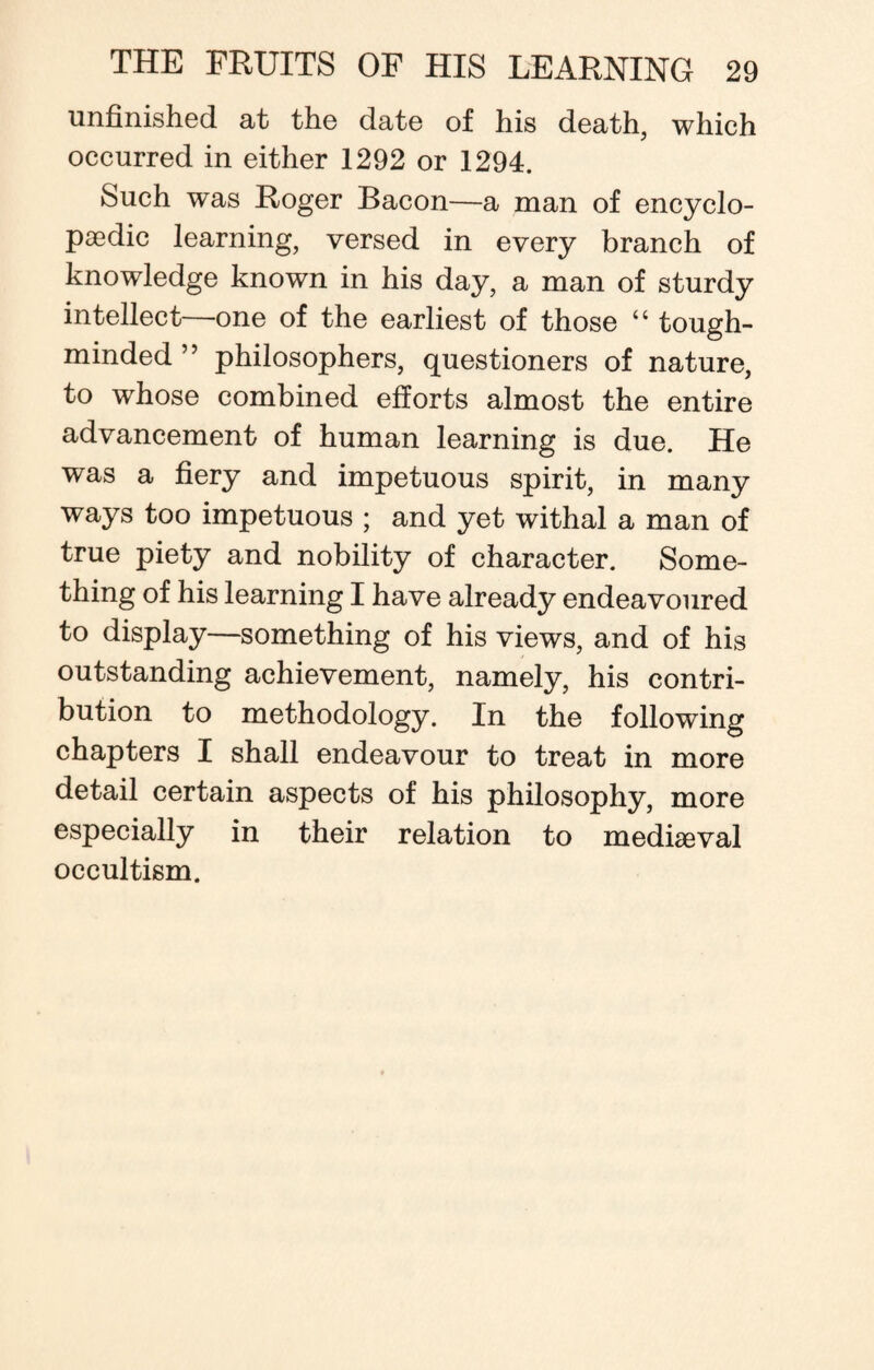 unfinished at the date of his death, which occurred in either 1292 or 1294. Such was Roger Bacon—a man of encyclo¬ paedic learning, versed in every branch of knowledge known in his day, a man of sturdy intellect—one of the earliest of those “ tough- minded” philosophers, questioners of nature, to whose combined efforts almost the entire advancement of human learning is due. He was a fiery and impetuous spirit, in many ways too impetuous ; and yet withal a man of true piety and nobility of character. Some¬ thing of his learning I have already endeavoured to display—something of his views, and of his outstanding achievement, namely, his contri¬ bution to methodology. In the following chapters I shall endeavour to treat in more detail certain aspects of his philosophy, more especially in their relation to mediaeval occultism.