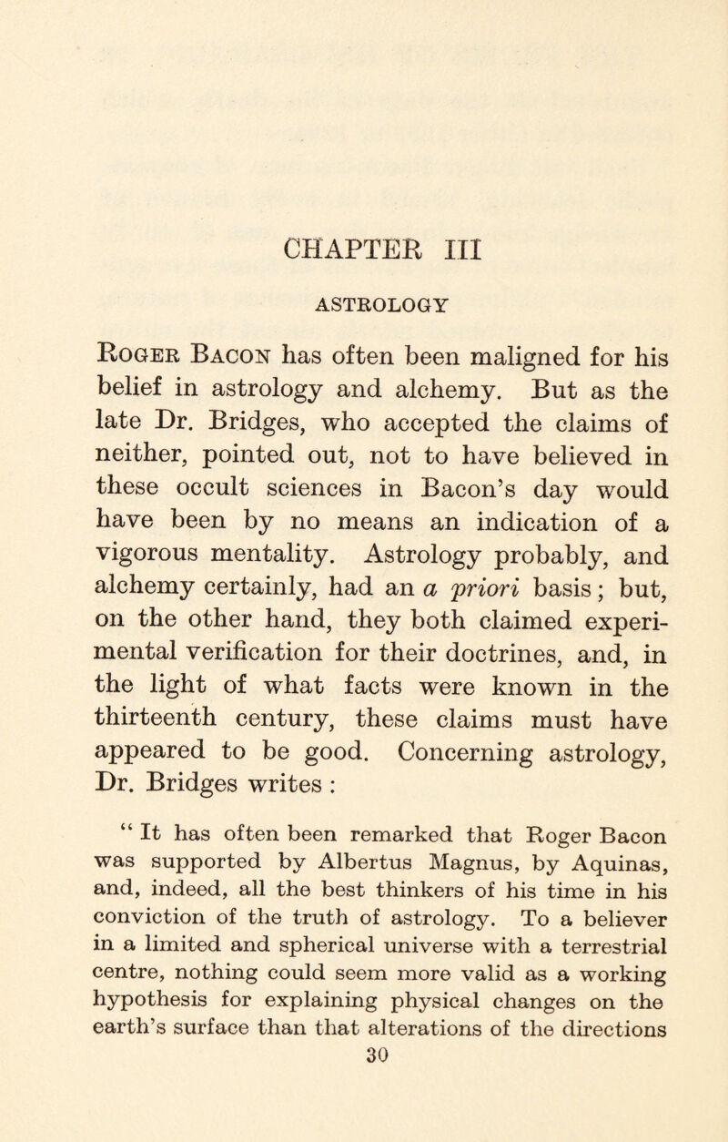 CHAPTER III ASTROLOGY Roger Bacon has often been maligned for his belief in astrology and alchemy. But as the late Dr. Bridges, who accepted the claims of neither, pointed out, not to have believed in these occult sciences in Bacon’s day would have been by no means an indication of a vigorous mentality. Astrology probably, and alchemy certainly, had an a priori basis; but, on the other hand, they both claimed experi¬ mental verification for their doctrines, and, in the light of what facts were known in the thirteenth century, these claims must have appeared to be good. Concerning astrology, Dr. Bridges writes : “ It has often been remarked that Roger Bacon was supported by Albertus Magnus, by Aquinas, and, indeed, all the best thinkers of his time in his conviction of the truth of astrology. To a believer in a limited and spherical universe with a terrestrial centre, nothing could seem more valid as a working hypothesis for explaining physical changes on the earth’s surface than that alterations of the directions