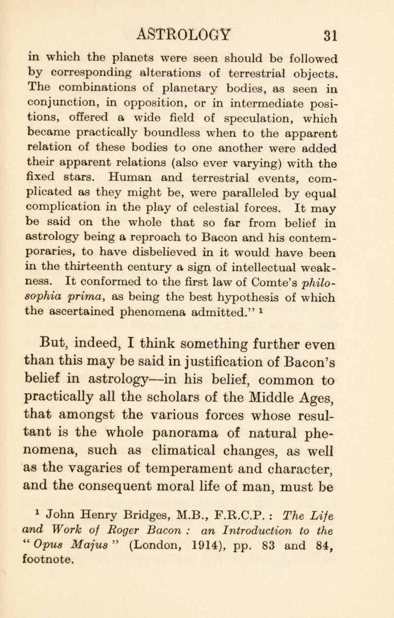 in which the planets were seen should be followed by corresponding alterations of terrestrial objects. The combinations of planetary bodies, as seen in conjunction, in opposition, or in intermediate posi¬ tions, offered a wide field of speculation, which became practically boundless when to the apparent relation of these bodies to one another were added their apparent relations (also ever varying) with the fixed stars. Human and terrestrial events, com¬ plicated as they might be, were paralleled by equal complication in the play of celestial forces. It may be said on the whole that so far from belief in astrology being a reproach to Bacon and his contem¬ poraries, to have disbelieved in it would have been in the thirteenth century a sign of intellectual weak¬ ness. It conformed to the first law of Comte’s philo- sophia prima, as being the best hypothesis of which the ascertained phenomena admitted.” 1 But, indeed, I think something further even than this may be said in justification of Bacon’s belief in astrology—in his belief, common to practically all the scholars of the Middle Ages, that amongst the various forces whose resul¬ tant is the whole panorama of natural phe¬ nomena, such as climatical changes, as well as the vagaries of temperament and character, and the consequent moral life of man, must be 1 John Henry Bridges, M.B., F.R.C.P. : The Life and Work of Roger Bacon : an Introduction to the “ Opus Majus ” (London, 1914), pp. 83 and 84, footnote.