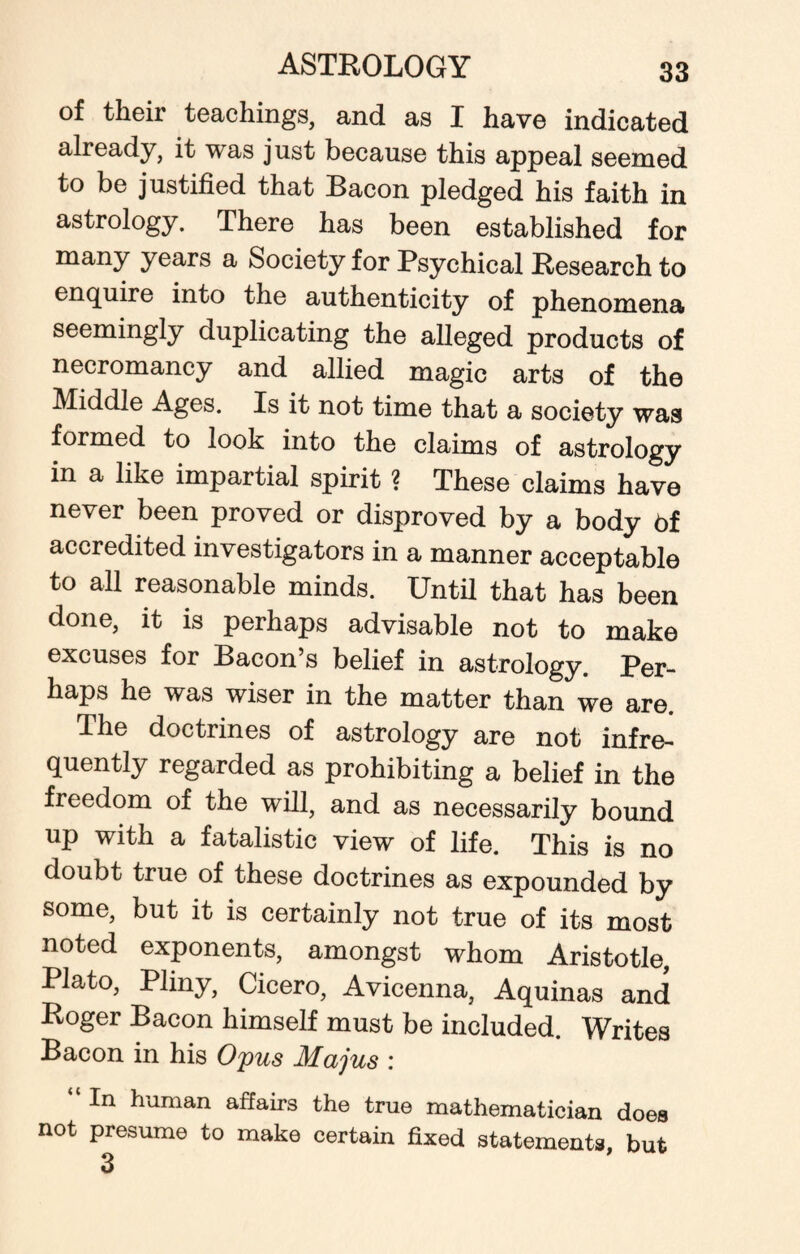 of their teachings, and as I have indicated already, it was just because this appeal seemed to be justified that Bacon pledged his faith in astrology. There has been established for many years a Society for Psychical Research to enquire into the authenticity of phenomena seemingly duplicating the alleged products of necromancy and allied magic arts of the Middle Ages. Is it not time that a society was formed to look into the claims of astrology in a like impartial spirit ? These claims have never been proved or disproved by a body 6f accredited investigators in a manner acceptable to all reasonable minds. Until that has been done, it is perhaps advisable not to make excuses for Bacon’s belief in astrology. Per¬ haps he was wiser in the matter than we are. The doctrines of astrology are not infre¬ quently regarded as prohibiting a belief in the freedom of the will, and as necessarily bound up with a fatalistic view of life. This is no doubt true of these doctrines as expounded by some, but it is certainly not true of its most noted exponents, amongst whom Aristotle, Plato, Plmy, Cicero, Avicenna, Aquinas and Roger Bacon himself must be included. Writes Bacon in his Opus Majus : In human affairs the true mathematician does not presume to make certain fixed statements, but 3