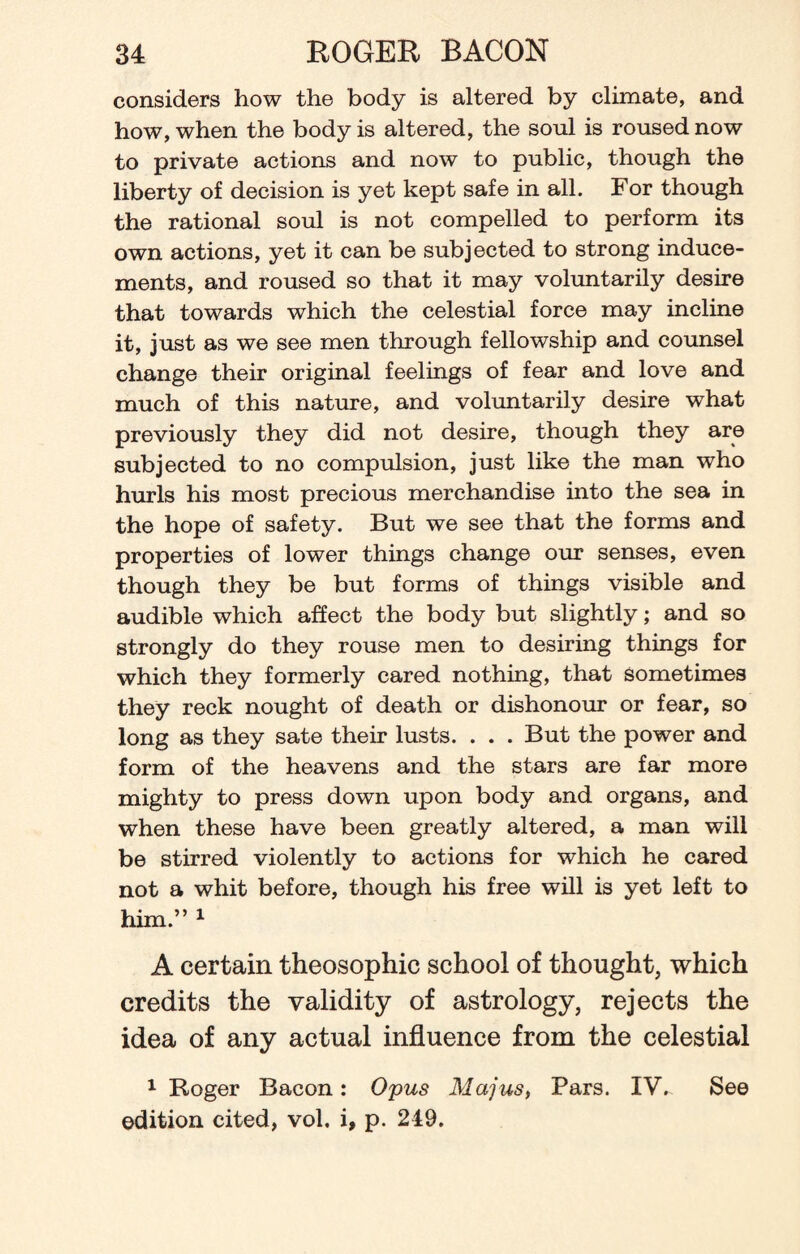 considers how the body is altered by climate, and how, when the body is altered, the soul is roused now to private actions and now to public, though the liberty of decision is yet kept safe in all. For though the rational soul is not compelled to perform its own actions, yet it can be subjected to strong induce¬ ments, and roused so that it may voluntarily desire that towards which the celestial force may incline it, just as we see men through fellowship and counsel change their original feelings of fear and love and much of this nature, and voluntarily desire what previously they did not desire, though they are subjected to no compulsion, just like the man who hurls his most precious merchandise into the sea in the hope of safety. But we see that the forms and properties of lower things change our senses, even though they be but forms of things visible and audible which affect the body but slightly; and so strongly do they rouse men to desiring things for which they formerly cared nothing, that sometimes they reck nought of death or dishonour or fear, so long as they sate their lusts. . . . But the power and form of the heavens and the stars are far more mighty to press down upon body and organs, and when these have been greatly altered, a man will be stirred violently to actions for which he cared not a whit before, though his free will is yet left to him.” 1 A certain theosophic school of thought, which credits the validity of astrology, rejects the idea of any actual influence from the celestial 1 Roger Bacon: Opus Majus, Pars. IV,. See edition cited, vol. i, p. 249.