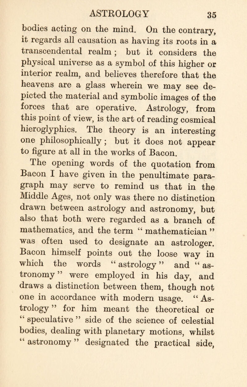 bodies acting on the mind. On the contrary, it regards all causation as having its roots in a transcendental realm ; but it considers the physical universe as a symbol of this higher or interior realm, and believes therefore that the heavens are a glass wherein we may see de¬ picted the material and symbolic images of the forces that are operative. Astrology, from this point of view, is the art of reading cosmical hieroglyphics. The theory is an interesting one philosophically ; but it does not appear to figure at all in the works of Bacon. The opening words of the quotation from Bacon I have given in the penultimate para¬ graph may serve to remind us that in the Middle Ages, not only was there no distinction drawn between astrology and astronomy, but also that both were regarded as a branch of mathematics, and the term “ mathematician ” was often used to designate an astrologer. Bacon himself points out the loose way in which the words “ astrology ” and “ as¬ tronomy ” were employed in his day, and draws a distinction between them, though not one in accordance with modern usage. “ As¬ trology ” for him meant the theoretical or “ speculative ” side of the science of celestial bodies, dealing with planetary motions, whilst “ astronomy ” designated the practical side,