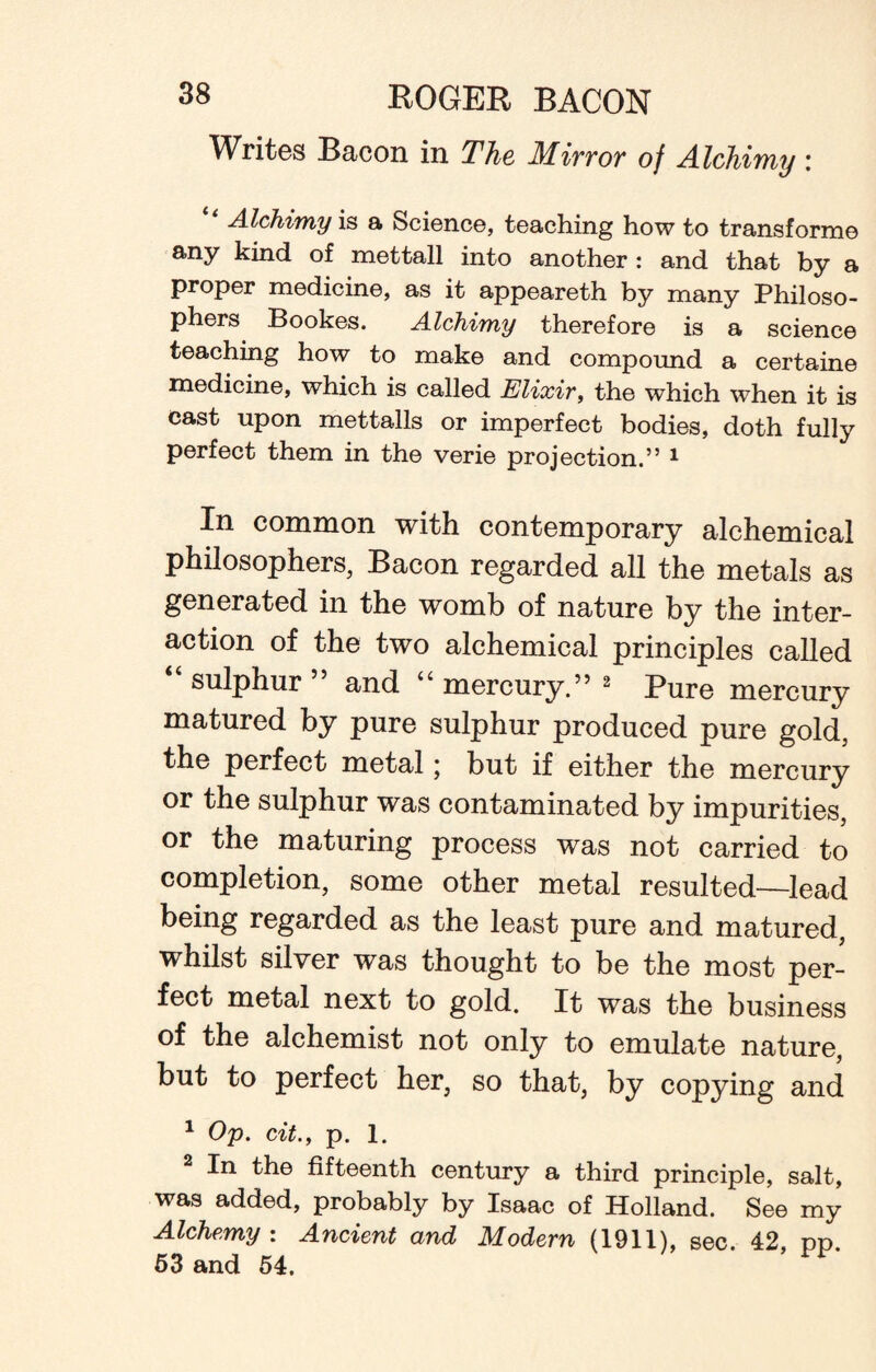 Writes Bacon in The Mirror of Alchimy : Alchimy is a Science, teaching how to transforme any kind of mettall into another: and that by a proper medicine, as it appeareth by many Philoso¬ phers Bookes. Alchimy therefore is a science teaching how to make and compound a certaine medicine, which is called Elixir, the which when it is cast upon mettalls or imperfect bodies, doth fully perfect them in the verie projection.” 1 In common with contemporary alchemical philosophers, Bacon regarded all the metals as generated in the womb of nature by the inter¬ action of the two alchemical principles called sulphur and u mercury.” 2 Pure mercury matured by pure sulphur produced pure gold, the perfect metal; but if either the mercury or the sulphur was contaminated by impurities, or the maturing process was not carried to completion, some other metal resulted—lead being regarded as the least pure and matured, whilst silver was thought to be the most per¬ fect metal next to gold. It was the business of the alchemist not only to emulate nature, but to perfect her, so that, by copying and 1 Op. cit., p. l. 2 In the fifteenth century a third principle, salt, was added, probably by Isaac of Holland. See my Alchemy : Ancient and Modern (1911), sec. 42, pp 53 and 54.