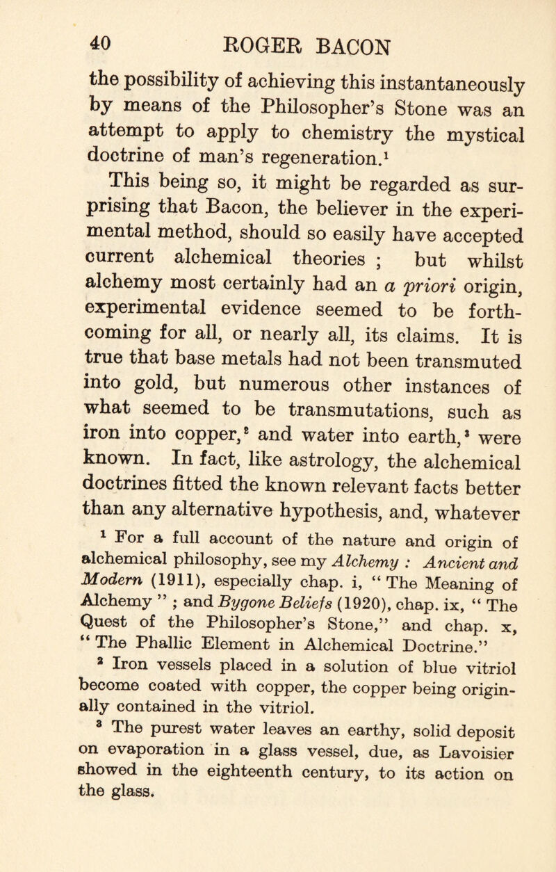 the possibility of achieving this instantaneously by means of the Philosopher’s Stone was an attempt to apply to chemistry the mystical doctrine of man’s regeneration.1 This being so, it might be regarded as sur¬ prising that Bacon, the believer in the experi¬ mental method, should so easily have accepted current alchemical theories ; but whilst alchemy most certainly had an a priori origin, experimental evidence seemed to be forth¬ coming for all, or nearly all, its claims. It is true that base metals had not been transmuted into gold, but numerous other instances of what seemed to be transmutations, such as iron into copper,8 and water into earth,* were known. In fact, like astrology, the alchemical doctrines fitted the known relevant facts better than any alternative hypothesis, and, whatever 1 For a full account of the nature and origin of alchemical philosophy, see my Alchemy : Ancient and Modern (1911), especially chap, i, “The Meaning of Alchemy ” ; and Bygone Beliefs (1920), chap, ix, “ The Quest of the Philosopher’s Stone,” and chap, x, “ The Phallic Element in Alchemical Doctrine.” a Iron vessels placed in a solution of blue vitriol become coated with copper, the copper being origin¬ ally contained in the vitriol. 8 The purest water leaves an earthy, solid deposit on evaporation in a glass vessel, due, as Lavoisier showed in the eighteenth century, to its action on the glass.