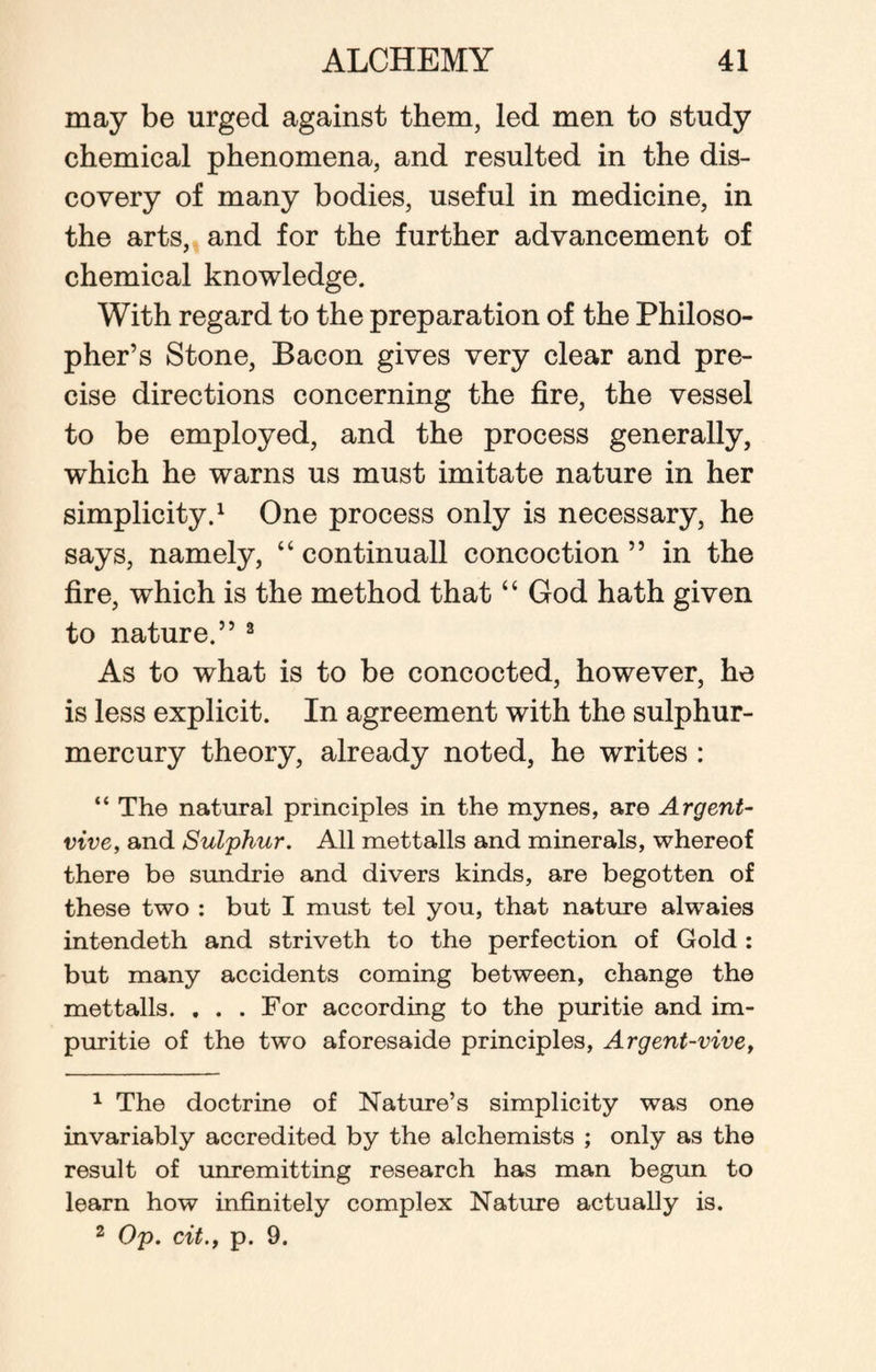 may be urged against them, led men to study chemical phenomena, and resulted in the dis¬ covery of many bodies, useful in medicine, in the arts, and for the further advancement of chemical knowledge. With regard to the preparation of the Philoso¬ pher’s Stone, Bacon gives very clear and pre¬ cise directions concerning the fire, the vessel to be employed, and the process generally, which he warns us must imitate nature in her simplicity.1 One process only is necessary, he says, namely, “ continuall concoction ” in the fire, which is the method that “ God hath given to nature.” 2 As to what is to be concocted, however, he is less explicit. In agreement with the sulphur- mercury theory, already noted, he writes : “ The natural principles in the mynes, are Argent- vive, and Sulphur. All mettalls and minerals, whereof there be sundrie and divers kinds, are begotten of these two : but I must tel you, that nature alwaies intendeth and striveth to the perfection of Gold : but many accidents coming between, change the mettalls. . . . For according to the puritie and im- puritie of the two aforesaide principles, Argent-vive, 1 The doctrine of Nature’s simplicity was one invariably accredited by the alchemists ; only as the result of unremitting research has man begun to learn how infinitely complex Nature actually is. 2 Op. cit., p. 9.