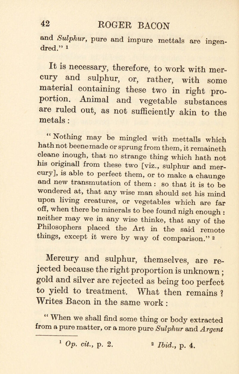 and Sulphur, pure and impure mettals are ingen- dred.” 1 It is necessary, therefore, to work with mer¬ cury and sulphur, or, rather, with some material containing these two in right pro¬ portion. Animal and vegetable substances are ruled out, as not sufficiently akin to the metals : “ Nothing may be mingled with mettalls which hath not beenemade or sprung from them, it remaineth cleane inough, that no strange thing which hath not his originall from these two [viz., sulphur and mer¬ cury! is able to perfect them, or to make a chaunge and new transmutation of them : so that it is to be wondered at, that any wise man should set his mind upon living creatures, or vegetables which are far off, when there be minerals to bee found nigh enough : neither may we in any wise thinke, that any of the Philosophers placed the Art in the said remote things, except it were by way of comparison.” 2 Mercury and sulphur, themselves, are re¬ jected because the right proportion is unknown; gold and silver are rejected as being too perfect to yield to treatment. What then remains ? Writes Bacon in the same work : When we shall find some thing or body extracted from a pure matter, or a more pure Sulphur and Argent