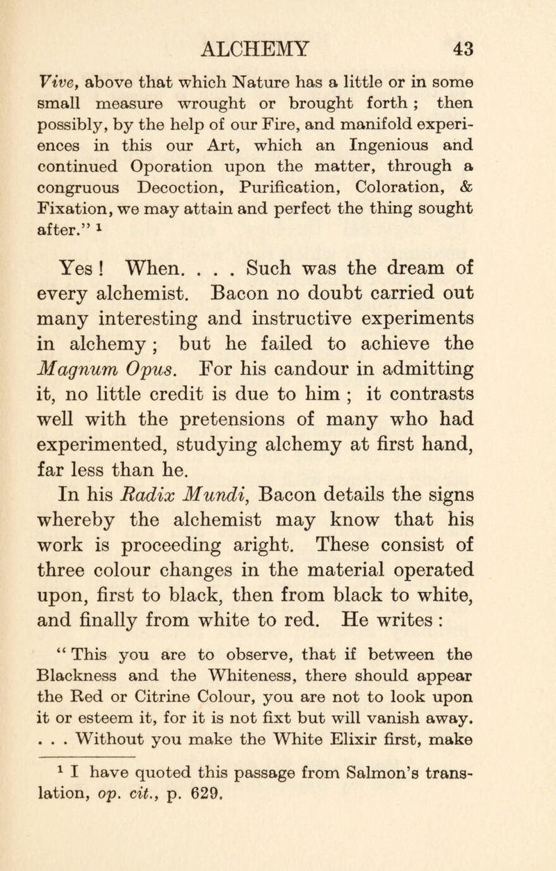 Vive, above that which Nature has a little or in some small measure wrought or brought forth ; then possibly, by the help of our Fire, and manifold experi¬ ences in this our Art, which an Ingenious and continued Oporation upon the matter, through a congruous Decoction, Purification, Coloration, & Fixation, we may attain and perfect the thing sought after.” 1 Yes ! When. . . . Such was the dream of every alchemist. Bacon no doubt carried out many interesting and instructive experiments in alchemy; but he failed to achieve the Magnum Opus. For his candour in admitting it, no little credit is due to him ; it contrasts well with the pretensions of many who had experimented, studying alchemy at first hand, far less than he. In his Radix Mundi, Bacon details the signs whereby the alchemist may know that his work is proceeding aright. These consist of three colour changes in the material operated upon, first to black, then from black to white, and finally from white to red. He writes : “ This you are to observe, that if between the Blackness and the Whiteness, there should appear the Red or Citrine Colour, you are not to look upon it or esteem it, for it is not fixt but will vanish away. . . . Without you make the White Elixir first, make 1 I have quoted this passage from Salmon’s trans¬ lation, op. cit., p. 629.