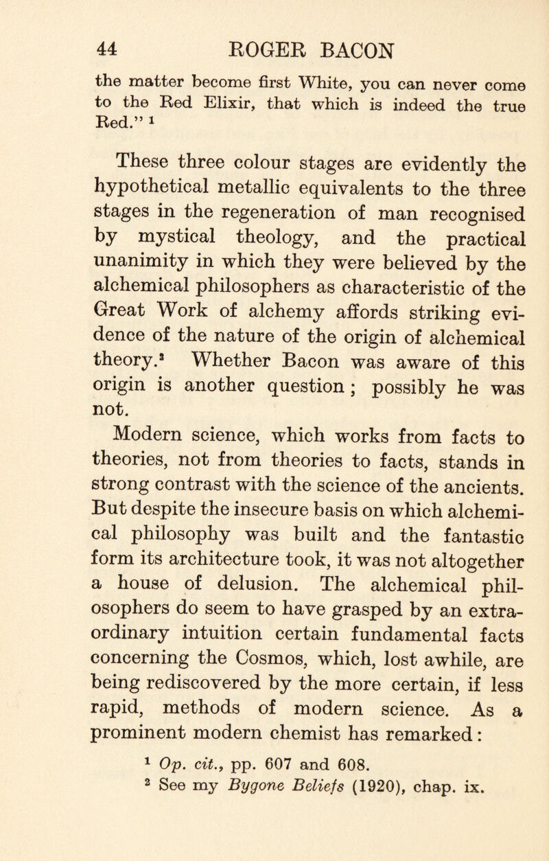 the matter become first White, you can never come to the Red Elixir, that which is indeed the true Red.” 1 These three colour stages are evidently the hypothetical metallic equivalents to the three stages in the regeneration of man recognised by mystical theology, and the practical unanimity in which they were believed by the alchemical philosophers as characteristic of the Great Work of alchemy affords striking evi¬ dence of the nature of the origin of alchemical theory.3 Whether Bacon was aware of this origin is another question ; possibly he was not. Modern science, which works from facts to theories, not from theories to facts, stands in strong contrast with the science of the ancients. But despite the insecure basis on which alchemi¬ cal philosophy was built and the fantastic form its architecture took, it was not altogether a house of delusion. The alchemical phil¬ osophers do seem to have grasped by an extra¬ ordinary intuition certain fundamental facts concerning the Cosmos, which, lost awhile, are being rediscovered by the more certain, if less rapid, methods of modern science. As a prominent modern chemist has remarked: 1 Op. cit., pp. 607 and 608. 2 See my Bygone Beliefs (1920), chap. ix.