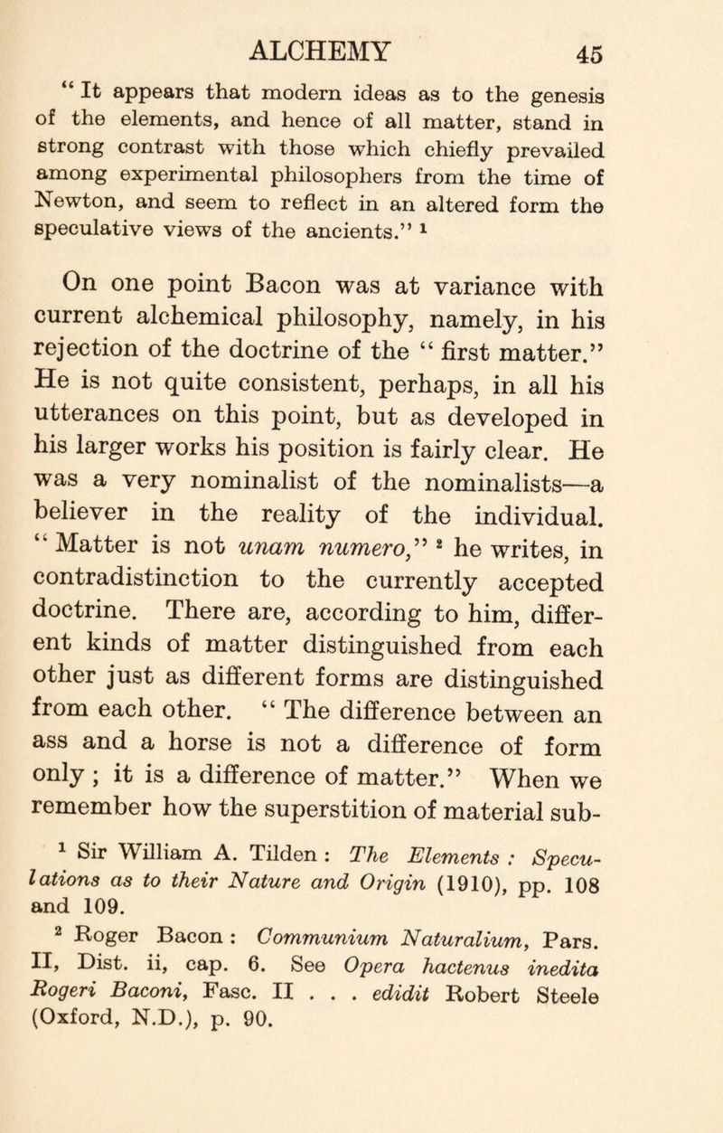 “ It appears that modem ideas as to the genesis of the elements, and hence of all matter, stand in strong contrast with those which chiefly prevailed among experimental philosophers from the time of Newton, and seem to reflect in an altered form the speculative views of the ancients.” 1 On one point Bacon was at variance with current alchemical philosophy, namely, in his rejection of the doctrine of the “ first matter.” He is not quite consistent, perhaps, in all his utterances on this point, but as developed in his larger works his position is fairly clear. He was a very nominalist of the nominalists—a believer in the reality of the individual. Matter is not unam numero,” 2 he writes, in contradistinction to the currently accepted doctrine. There are, according to him, differ¬ ent kinds of matter distinguished from each other just as different forms are distinguished from each other. “ The difference between an ass and a horse is not a difference of form only ; it is a difference of matter.” When we remember how the superstition of material sub- 1 Sir William A. Tilden : The Elements : Specu¬ lations as to their Nature and Origin (1910), pp. 108 and 109. 2 Roger Bacon : Communium Naturalium, Pars. II, Dist. ii, cap. 6. See Opera hactenus inedita Rogeri Baconi, Fasc. II . . . edidit Robert Steele (Oxford, N.D.), p. 90.