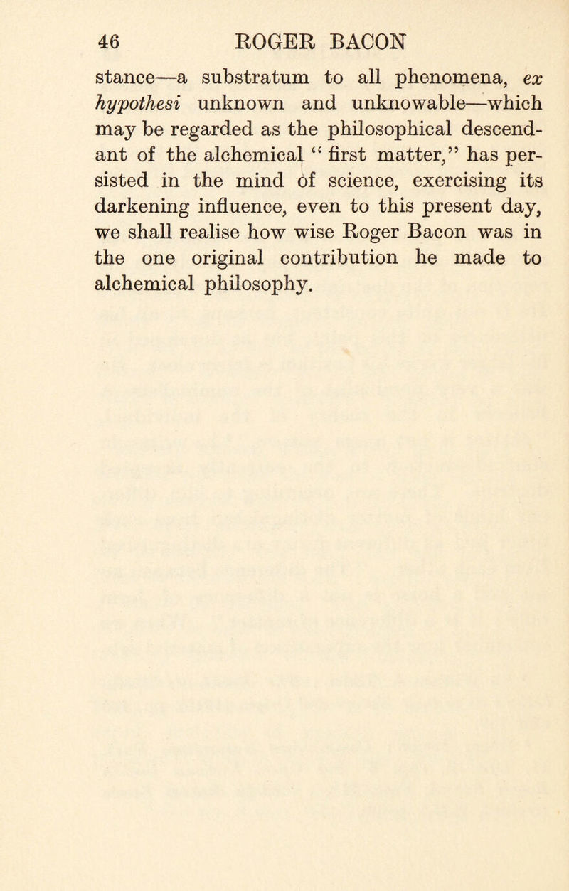 stance—a substratum to all phenomena, ex hypothesi unknown and unknowable—which may be regarded as the philosophical descend¬ ant of the alchemical “ first matter,” has per¬ sisted in the mind of science, exercising its darkening influence, even to this present day, we shall realise how wise Roger Bacon was in the one original contribution he made to alchemical philosophy.
